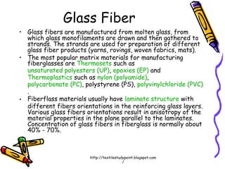 • Glass fibers are manufactured from molten glass, from
which glass monofilaments are drawn and then gathered to
strands. The strands are used for preparation of different
glass fiber products (yarns, rovings, woven fabrics, mats).
• The most popular matrix materials for manufacturing
fiberglasses are Thermosets such as
unsaturated polyesters (UP), epoxies (EP) and
Thermoplastics such as nylon (polyamide),
polycarbonate (PC), polystyrene (PS), polyvinylchloride (PVC)
.
• Fiberflass materials usually have laminate structure with
different fibers orientations in the reinforcing glass layers.
Various glass fibers orientations result in anisotropy of the
material properties in the plane parallel to the laminates.
Concentration of glass fibers in fiberglass is normally about
40% - 70%.
Glass Fiber
http://textilestudypoint.blogspot.com
/
 