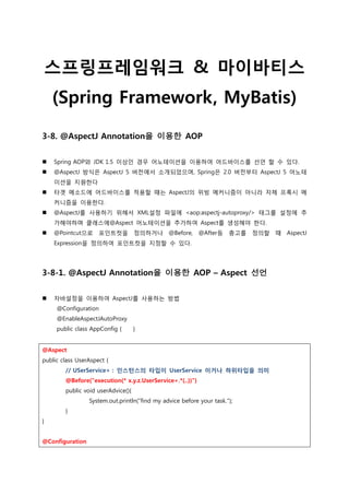 스프링프레임워크 & 마이바티스
(Spring Framework, MyBatis)
3-8. @AspectJ Annotation을 이용한 AOP
 Spring AOP와 JDK 1.5 이상인 경우 어노테이션을 이용하여 어드바이스를 선언 할 수 있다.
 @AspectJ 방식은 AspectJ 5 버전에서 소개되었으며, Spring은 2.0 버전부터 AspectJ 5 어노테
이션을 지원한다
 타겟 메소드에 어드바이스를 적용할 때는 AspectJ의 위빙 메커니즘이 아니라 자체 프록시 메
커니즘을 이용한다.
 @AspectJ를 사용하기 위해서 XML설정 파일에 <aop:aspectj-autoproxy/> 태그를 설정에 추
가해야하며 클래스에@Aspect 어노테이션을 추가하여 Aspect를 생성해야 한다.
 @Pointcut으로 포인트컷을 정의하거나 @Before, @After등 충고를 정의할 때 AspectJ
Expression을 정의하여 포인트컷을 지정할 수 있다.
3-8-1. @AspectJ Annotation을 이용한 AOP – Aspect 선언
 자바설정을 이용하여 AspectJ를 사용하는 방법
@Configuration
@EnableAspectJAutoProxy
public class AppConfig { }
@Aspect
public class UserAspect {
// USerService+ : 인스턴스의 타입이 UserService 이거나 하위타입을 의미
@Before("execution(* x.y.z.UserService+.*(..))")
public void userAdvice(){
System.out.println("find my advice before your task.");
}
}
@Configuration
 