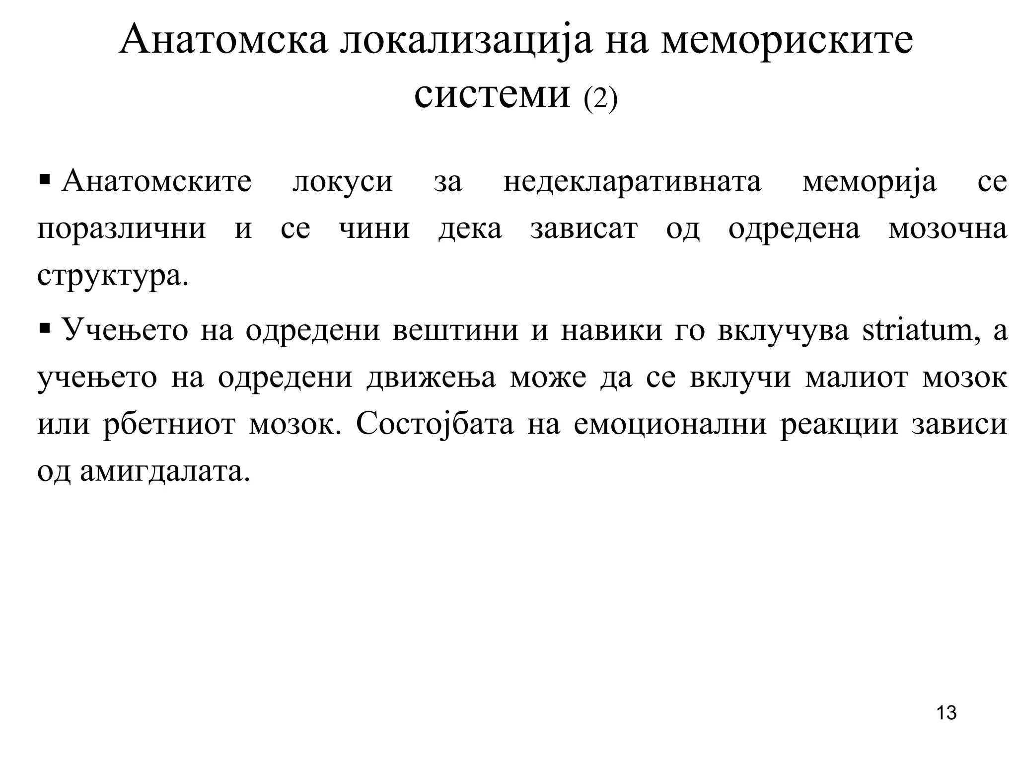13
Анатомска локализација на мемориските
системи (2)
Анатомските локуси за недекларативната меморија се
поразлични и се чини дека зависат од одредена мозочна
структура.
Учењето на одредени вештини и навики го вклучува striatum, а
учењето на одредени движења може да се вклучи малиот мозок
или рбетниот мозок. Состојбата на емоционални реакции зависи
од амигдалата.
 