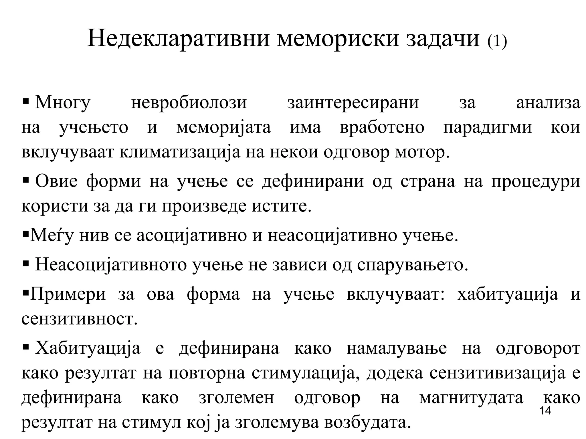 14
Недекларативни мемориски задачи (1)
Многу невробиолози заинтересирани за анализа
на учењето и меморијата има вработено парадигми кои
вклучуваат климатизација на некои одговор мотор.
Овие форми на учење се дефинирани од страна на процедури
користи за да ги произведе истите.
Меѓу нив се асоцијативно и неасоцијативно учење.
Неасоцијативното учење не зависи од спарувањето.
Примери за ова форма на учење вклучуваат: хабитуација и
сензитивност.
Хабитуација е дефинирана како намалување на одговорот
како резултат на повторна стимулација, додека сензитивизација е
дефинирана како зголемен одговор на магнитудата како
резултат на стимул кој ја зголемува возбудата.
 