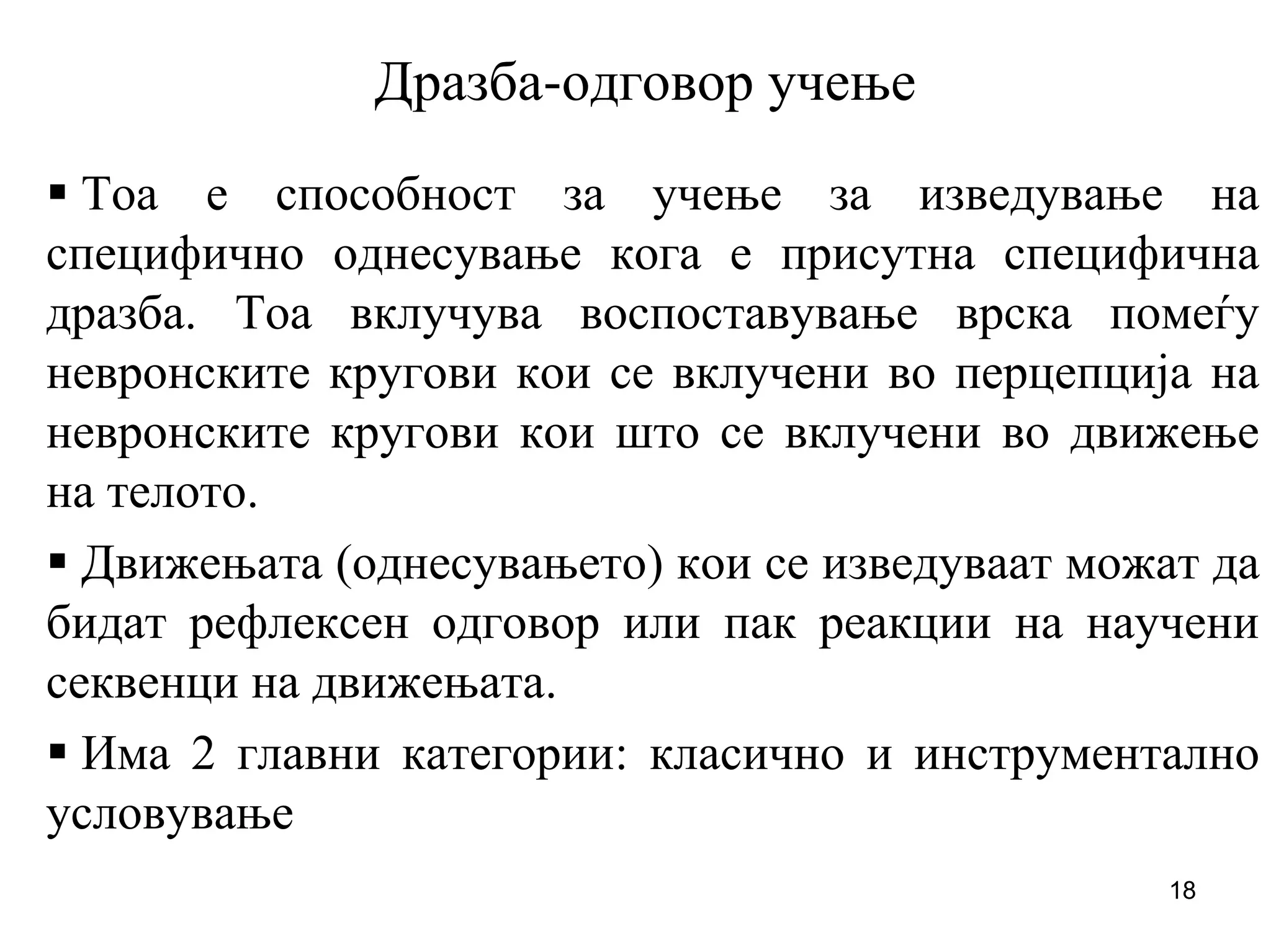 18
Дразба-одговор учење
Тоа е способност за учење за изведување на
специфично однесување кога е присутна специфична
дразба. Тоа вклучува воспоставување врска помеѓу
невронските кругови кои се вклучени во перцепција на
невронските кругови кои што се вклучени во движење
на телото.
Движењата (однесувањето) кои се изведуваат можат да
бидат рефлексен одговор или пак реакции на научени
секвенци на движењата.
Има 2 главни категории: класично и инструментално
условување
 
