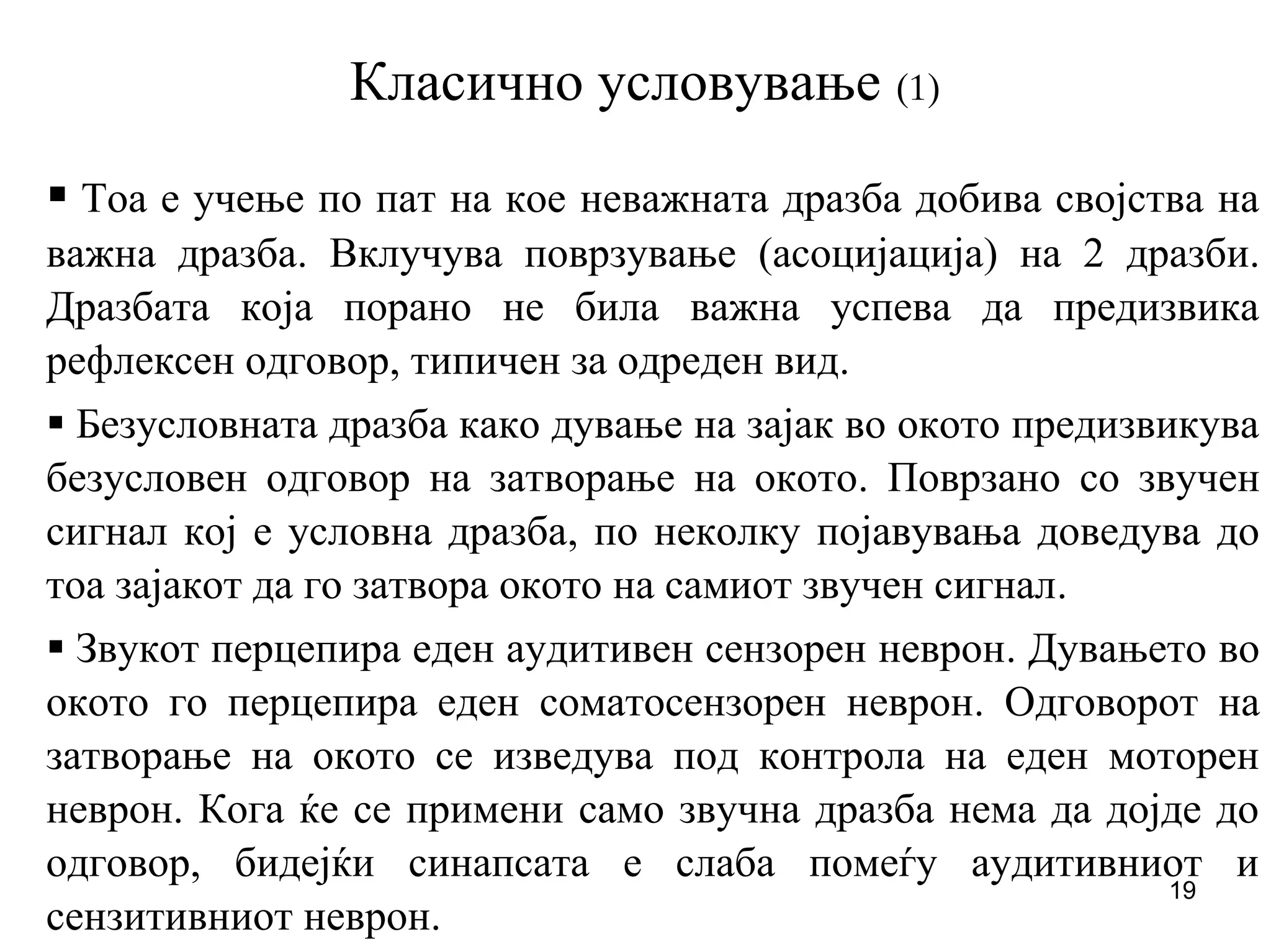 19
Класично условување (1)
Тоа е учење по пат на кое неважната дразба добива својства на
важна дразба. Вклучува поврзување (асоцијација) на 2 дразби.
Дразбата која порано не била важна успева да предизвика
рефлексен одговор, типичен за одреден вид.
Безусловната дразба како дување на зајак во окото предизвикува
безусловен одговор на затворање на окото. Поврзано со звучен
сигнал кој е условна дразба, по неколку појавувања доведува до
тоа зајакот да го затвора окото на самиот звучен сигнал.
Звукот перцепира еден аудитивен сензорен неврон. Дувањето во
окото го перцепира еден соматосензорен неврон. Одговорот на
затворање на окото се изведува под контрола на еден моторен
неврон. Кога ќе се примени само звучна дразба нема да дојде до
одговор, бидејќи синапсата е слаба помеѓу аудитивниот и
сензитивниот неврон.
 