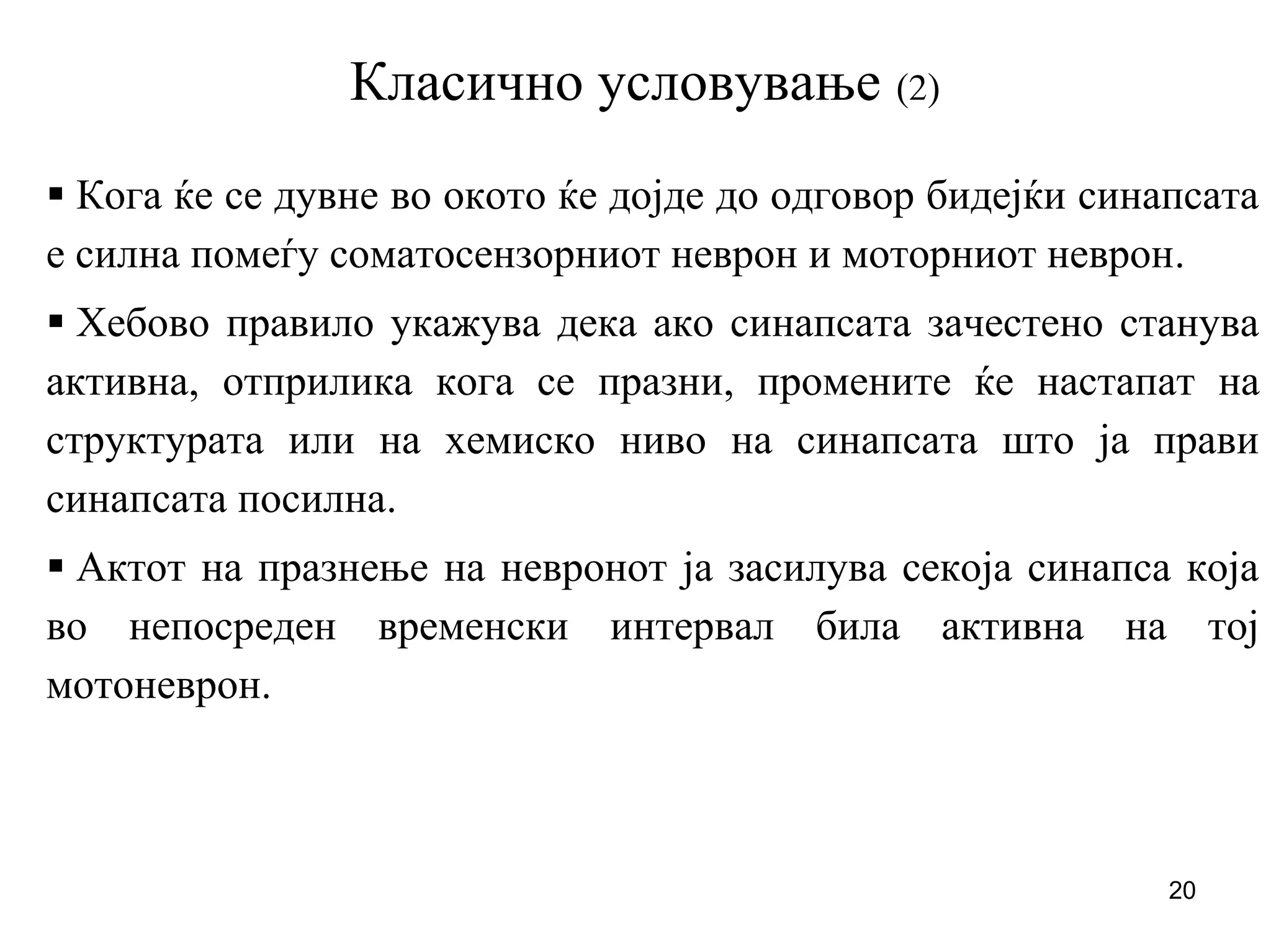 20
Класично условување (2)
Кога ќе се дувне во окото ќе дојде до одговор бидејќи синапсата
е силна помеѓу соматосензорниот неврон и моторниот неврон.
Хебово правило укажува дека ако синапсата зачестено станува
активна, отприлика кога се празни, промените ќе настапат на
структурата или на хемиско ниво на синапсата што ја прави
синапсата посилна.
Актот на празнење на невронот ја засилува секоја синапса која
во непосреден временски интервал била активна на тој
мотоневрон.
 