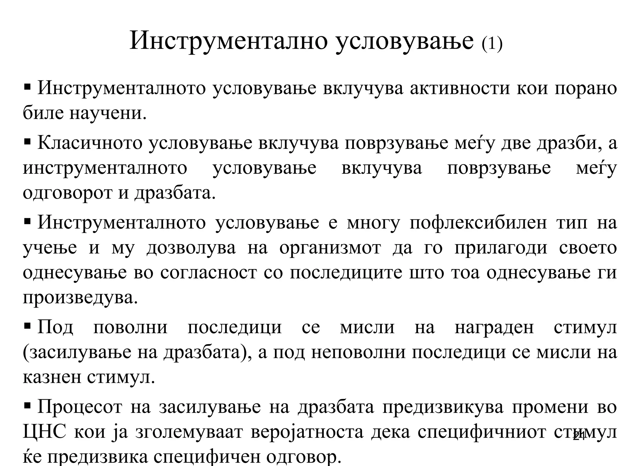 21
Инструментално условување (1)
Инструменталното условување вклучува активности кои порано
биле научени.
Класичното условување вклучува поврзување меѓу две дразби, а
инструменталното условување вклучува поврзување меѓу
одговорот и дразбата.
Инструменталното условување е многу пофлексибилен тип на
учење и му дозволува на организмот да го прилагоди своето
однесување во согласност со последиците што тоа однесување ги
произведува.
Под поволни последици се мисли на награден стимул
(засилување на дразбата), а под неповолни последици се мисли на
казнен стимул.
Процесот на засилување на дразбата предизвикува промени во
ЦНС кои ја зголемуваат веројатноста дека специфичниот стимул
ќе предизвика специфичен одговор.
 