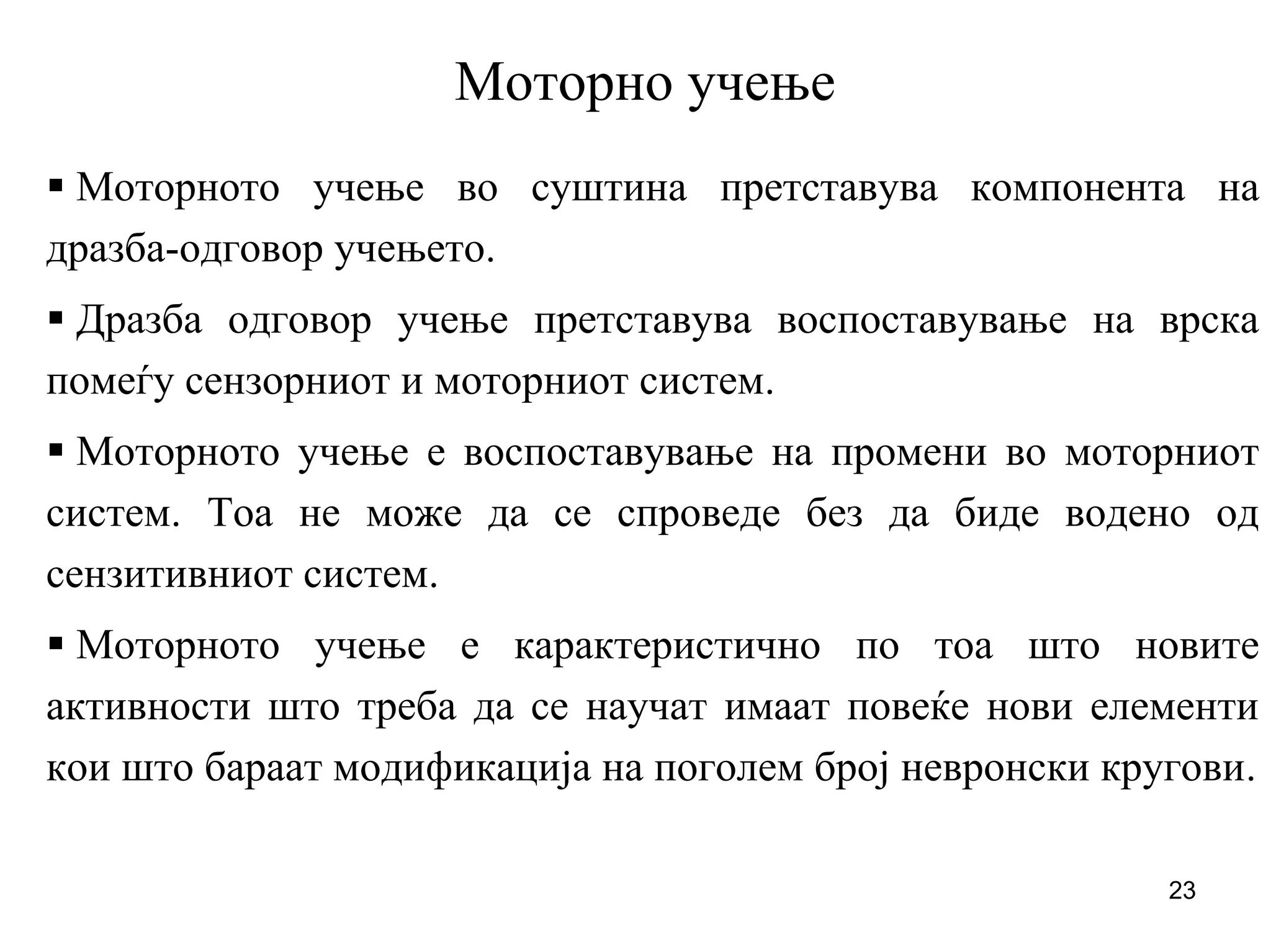 23
Моторно учење
Моторното учење во суштина претставува компонента на
дразба-одговор учењето.
Дразба одговор учење претставува воспоставување на врска
помеѓу сензорниот и моторниот систем.
Моторното учење е воспоставување на промени во моторниот
систем. Тоа не може да се спроведе без да биде водено од
сензитивниот систем.
Моторното учење е карактеристично по тоа што новите
активности што треба да се научат имаат повеќе нови елементи
кои што бараат модификација на поголем број невронски кругови.
 