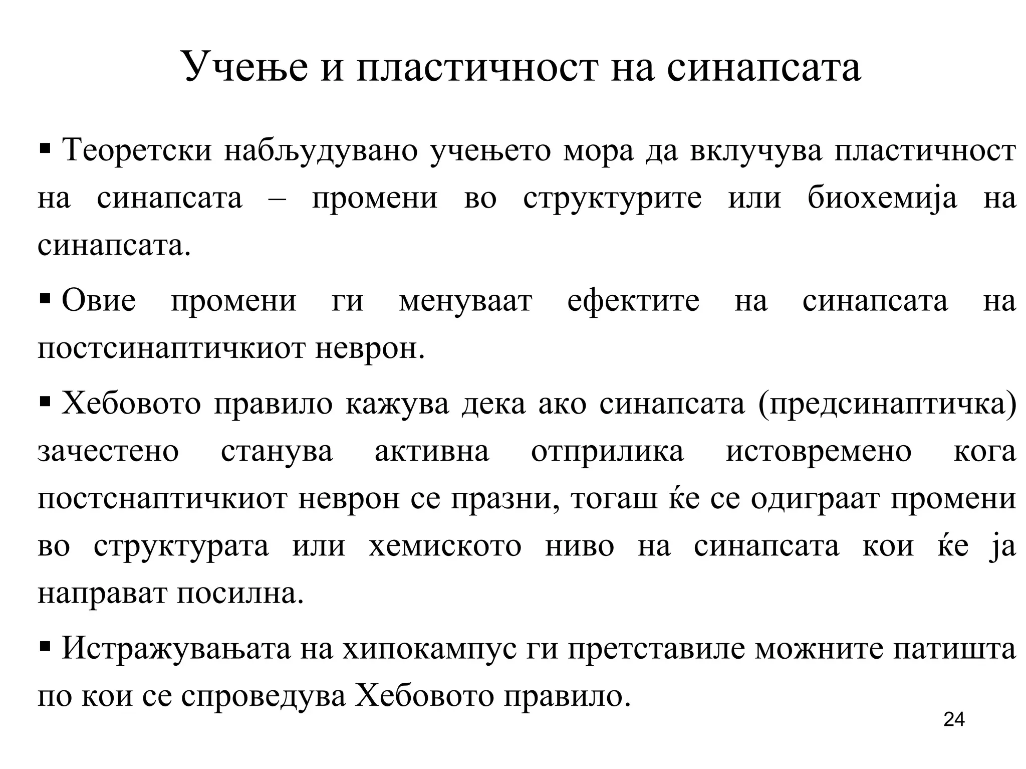 24
Учење и пластичност на синапсата
Теоретски набљудувано учењето мора да вклучува пластичност
на синапсата – промени во структурите или биохемија на
синапсата.
Овие промени ги менуваат ефектите на синапсата на
постсинаптичкиот неврон.
Хебовото правило кажува дека ако синапсата (предсинаптичка)
зачестено станува активна отприлика истовремено кога
постснаптичкиот неврон се празни, тогаш ќе се одиграат промени
во структурата или хемиското ниво на синапсата кои ќе ја
направат посилна.
Истражувањата на хипокампус ги претставиле можните патишта
по кои се спроведува Хебовото правило.
 