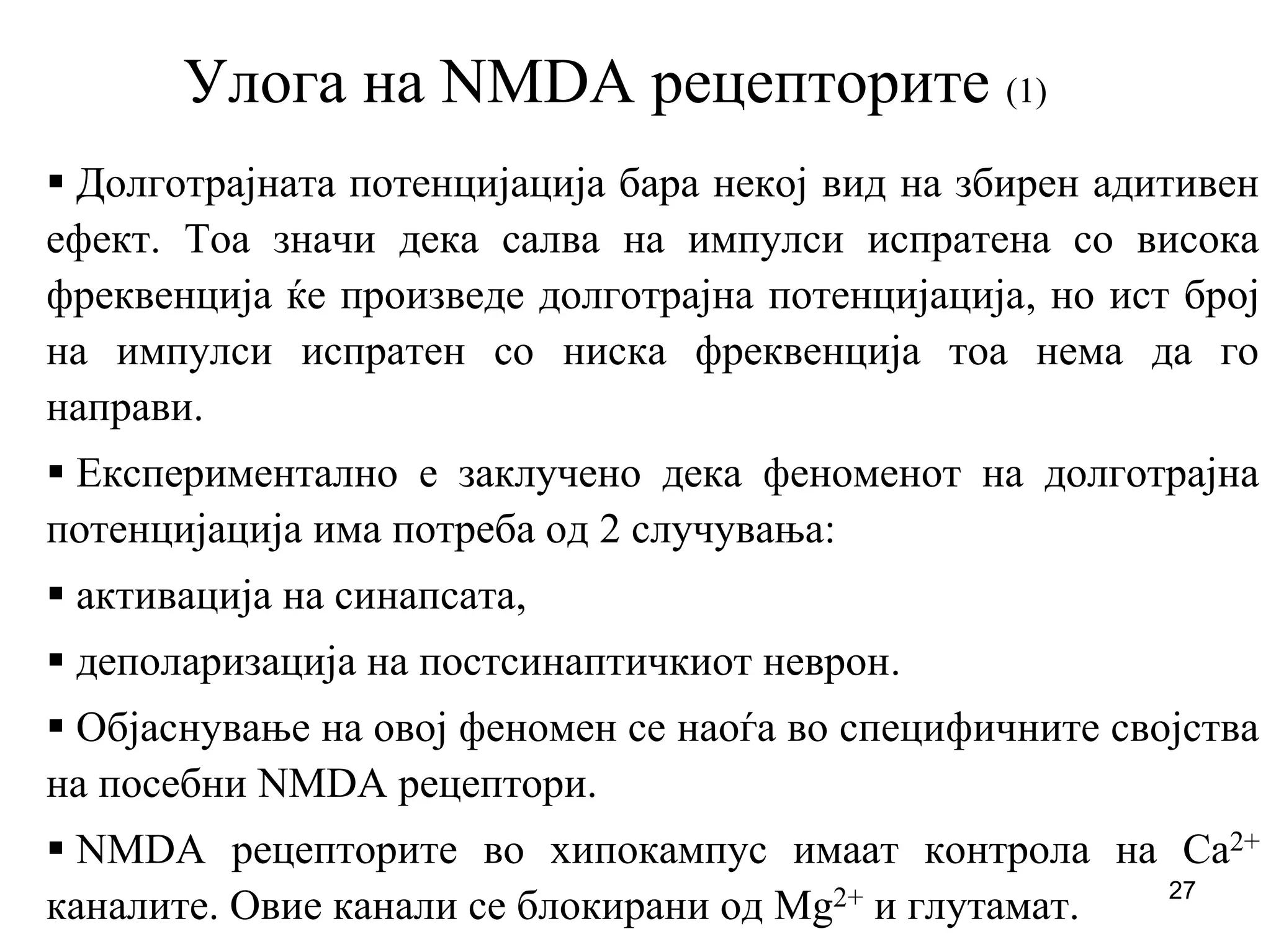 27
Улога на NMDA рецепторите (1)
Долготрајната потенцијација бара некој вид на збирен адитивен
ефект. Тоа значи дека салва на импулси испратена со висока
фреквенција ќе произведе долготрајна потенцијација, но ист број
на импулси испратен со ниска фреквенција тоа нема да го
направи.
Експериментално е заклучено дека феноменот на долготрајна
потенцијација има потреба од 2 случувања:
активација на синапсата,
деполаризација на постсинаптичкиот неврон.
Објаснување на овој феномен се наоѓа во специфичните својства
на посебни NMDA рецептори.
NMDA рецепторите во хипокампус имаат контрола на Ca2+
каналите. Овие канали се блокирани од Mg2+ и глутамат.
 