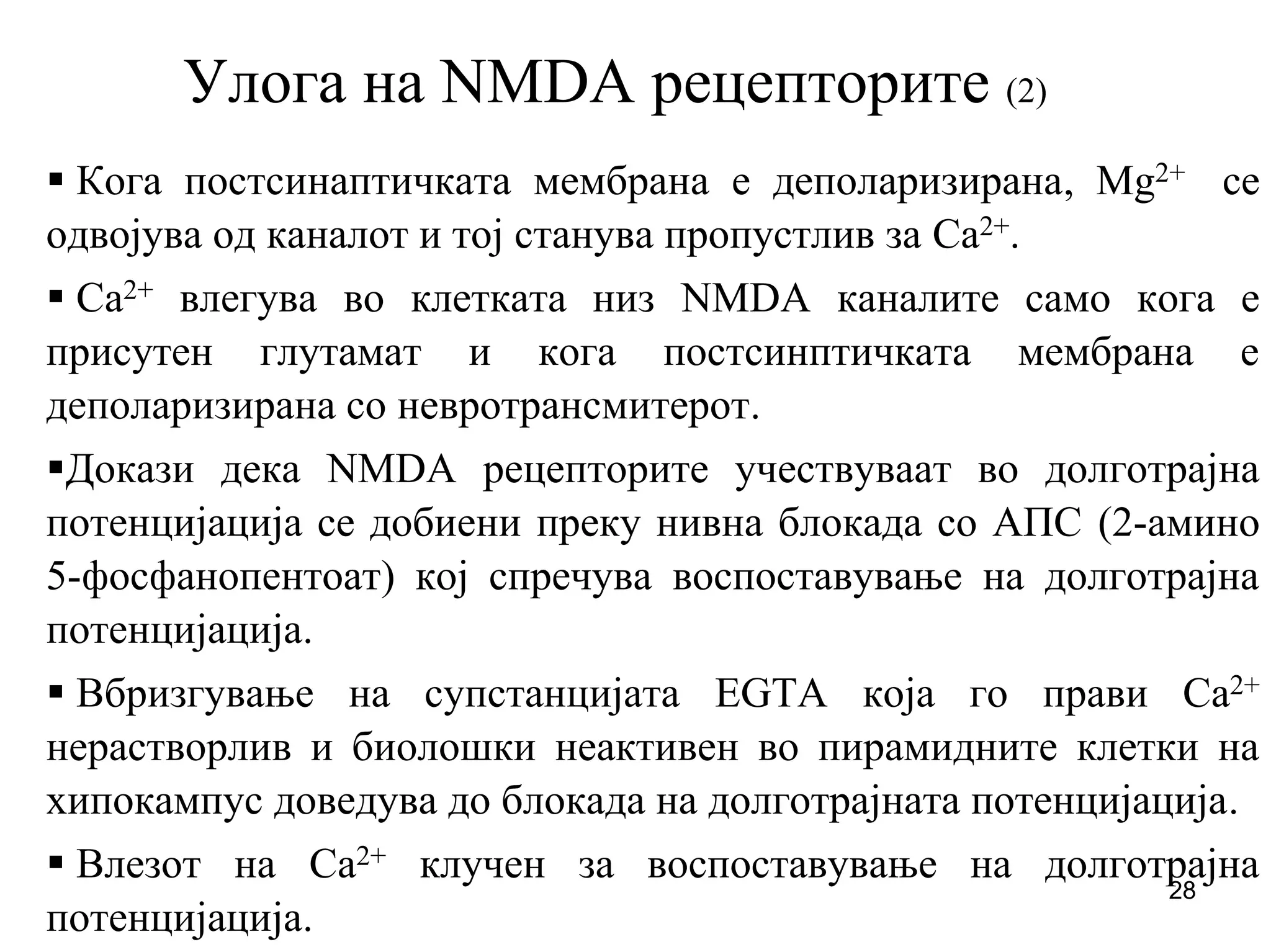28
Улога на NMDA рецепторите (2)
Кога постсинаптичката мембрана е деполаризирана, Mg2+ се
одвојува од каналот и тој станува пропустлив за Ca2+.
Ca2+ влегува во клетката низ NMDA каналите само кога е
присутен глутамат и кога постсинптичката мембрана е
деполаризирана со невротрансмитерот.
Докази дека NMDA рецепторите учествуваат во долготрајна
потенцијација се добиени преку нивна блокада со АПС (2-амино
5-фосфанопентоат) кој спречува воспоставување на долготрајна
потенцијација.
Вбризгување на супстанцијата EGTA која го прави Ca2+
нерастворлив и биолошки неактивен во пирамидните клетки на
хипокампус доведува до блокада на долготрајната потенцијација.
Влезот на Ca2+ клучен за воспоставување на долготрајна
потенцијација.
 