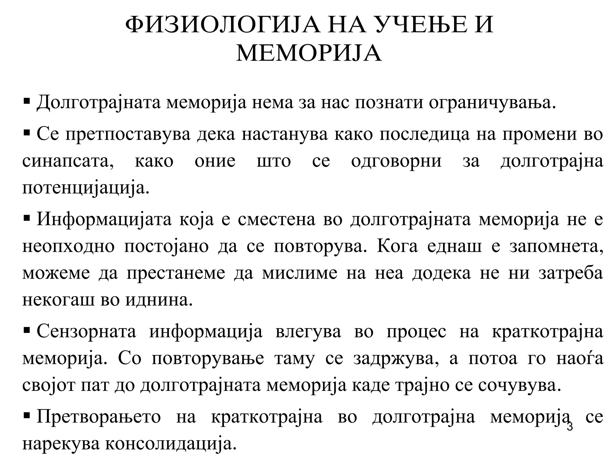 3
FIZIOLOGIJA NA U^EWE I
MEMORIJA
Долготрајната меморија нема за нас познати ограничувања.
Се претпоставува дека настанува како последица на промени во
синапсата, како оние што се одговорни за долготрајна
потенцијација.
Информацијата која е сместена во долготрајната меморија не е
неопходно постојано да се повторува. Кога еднаш е запомнета,
можеме да престанеме да мислиме на неа додека не ни затреба
некогаш во иднина.
Сензорната информација влегува во процес на краткотрајна
меморија. Со повторување таму се задржува, а потоа го наоѓа
својот пат до долготрајната меморија каде трајно се сочувува.
Претворањето на краткотрајна во долготрајна меморија се
нарекува консолидација.
 