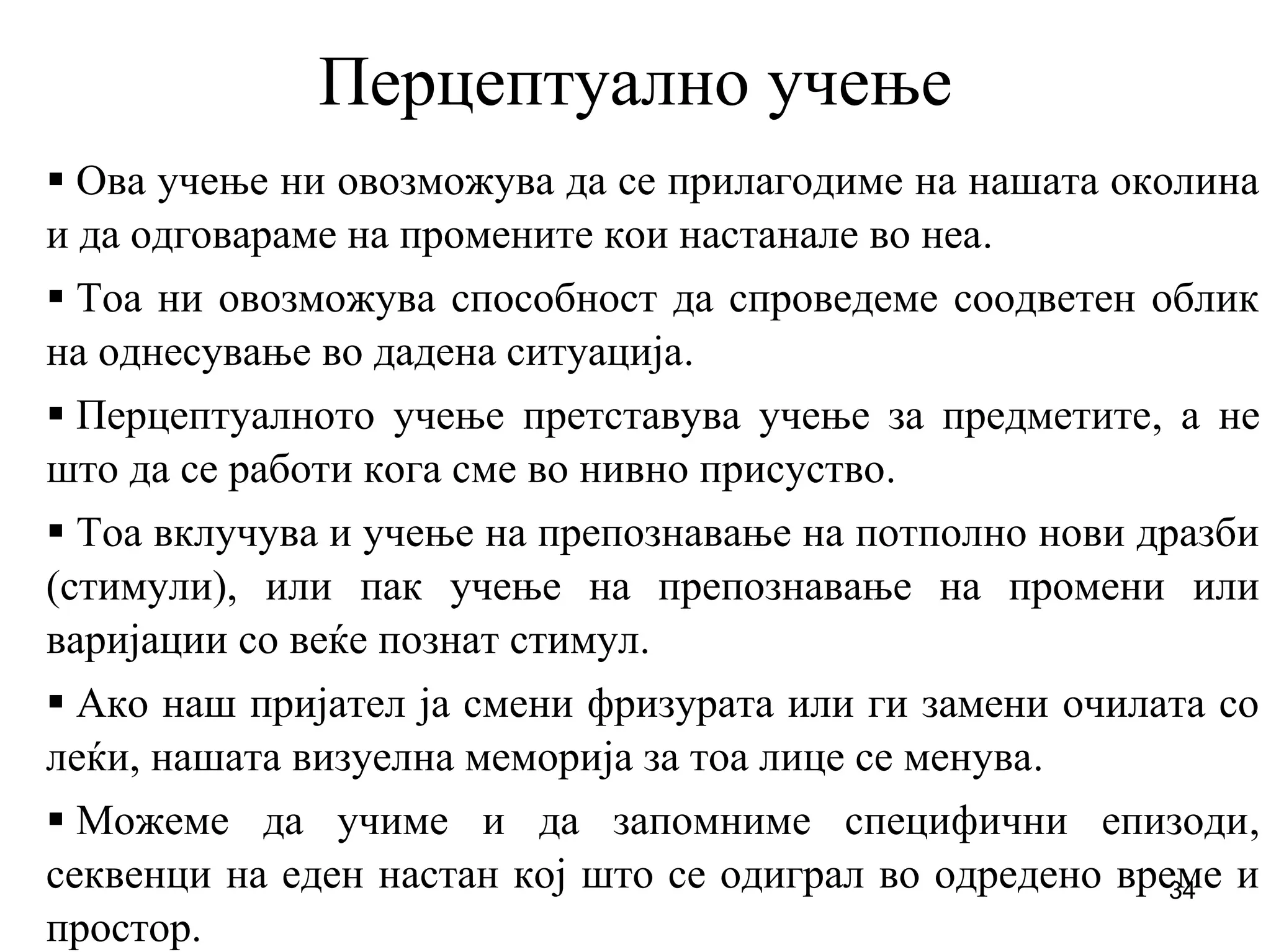 34
Перцептуално учење
Ова учење ни овозможува да се прилагодиме на нашата околина
и да одговараме на промените кои настанале во неа.
Тоа ни овозможува способност да спроведеме соодветен облик
на однесување во дадена ситуација.
Перцептуалното учење претставува учење за предметите, а не
што да се работи кога сме во нивно присуство.
Тоа вклучува и учење на препознавање на потполно нови дразби
(стимули), или пак учење на препознавање на промени или
варијации со веќе познат стимул.
Ако наш пријател ја смени фризурата или ги замени очилата со
леќи, нашата визуелна меморија за тоа лице се менува.
Можеме да учиме и да запомниме специфични епизоди,
секвенци на еден настан кој што се одиграл во одредено време и
простор.
 