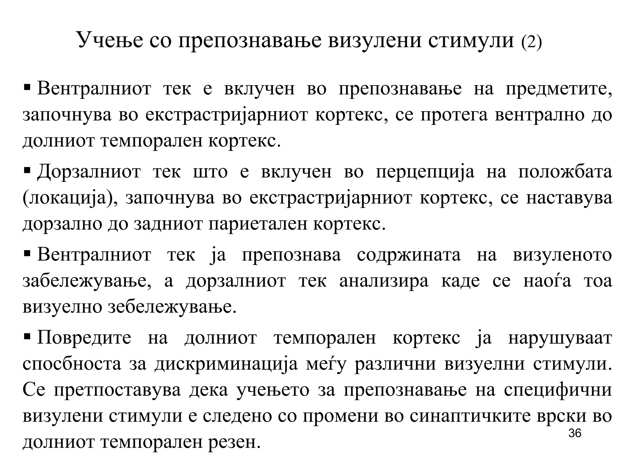 36
Учење со препознавање визулени стимули (2)
Вентралниот тек е вклучен во препознавање на предметите,
започнува во екстрастријарниот кортекс, се протега вентрално до
долниот темпорален кортекс.
Дорзалниот тек што е вклучен во перцепција на положбата
(локација), започнува во екстрастријарниот кортекс, се наставува
дорзално до задниот париетален кортекс.
Вентралниот тек ја препознава содржината на визуленото
забележување, а дорзалниот тек анализира каде се наоѓа тоа
визуелно зебележување.
Повредите на долниот темпорален кортекс ја нарушуваат
спосбноста за дискриминација меѓу различни визуелни стимули.
Се претпоставува дека учењето за препознавање на специфични
визулени стимули е следено со промени во синаптичките врски во
долниот темпорален резен.
 