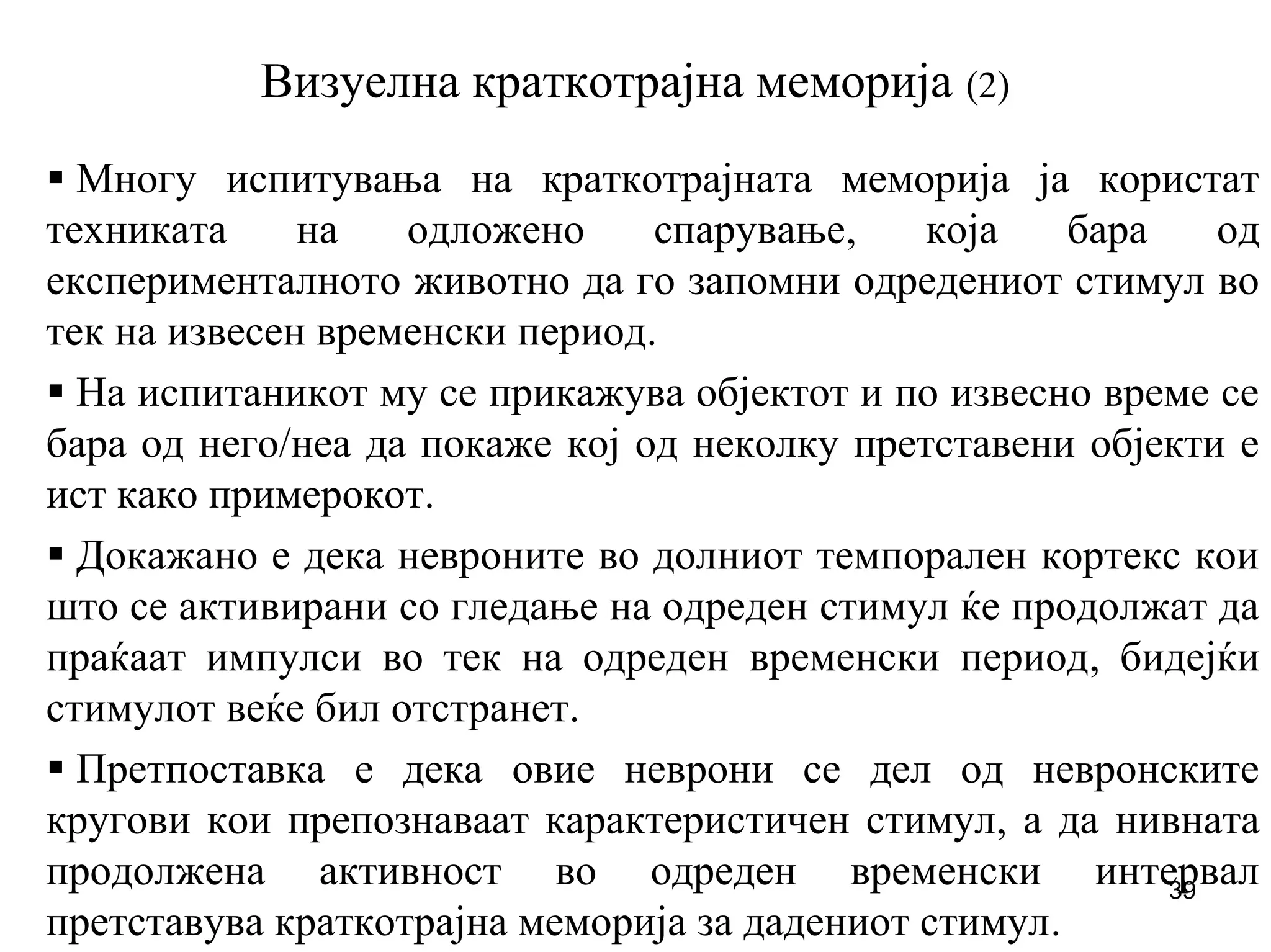 39
Визуелна краткотрајна меморија (2)
Многу испитувања на краткотрајната меморија ја користат
техниката на одложено спарување, која бара од
експерименталното животно да го запомни одредениот стимул во
тек на извесен временски период.
На испитаникот му се прикажува објектот и по извесно време се
бара од него/неа да покаже кој од неколку претставени објекти е
ист како примерокот.
Докажано е дека невроните во долниот темпорален кортекс кои
што се активирани со гледање на одреден стимул ќе продолжат да
праќаат импулси во тек на одреден временски период, бидејќи
стимулот веќе бил отстранет.
Претпоставка е дека овие неврони се дел од невронските
кругови кои препознаваат карактеристичен стимул, а да нивната
продолжена активност во одреден временски интервал
претставува краткотрајна меморија за дадениот стимул.
 