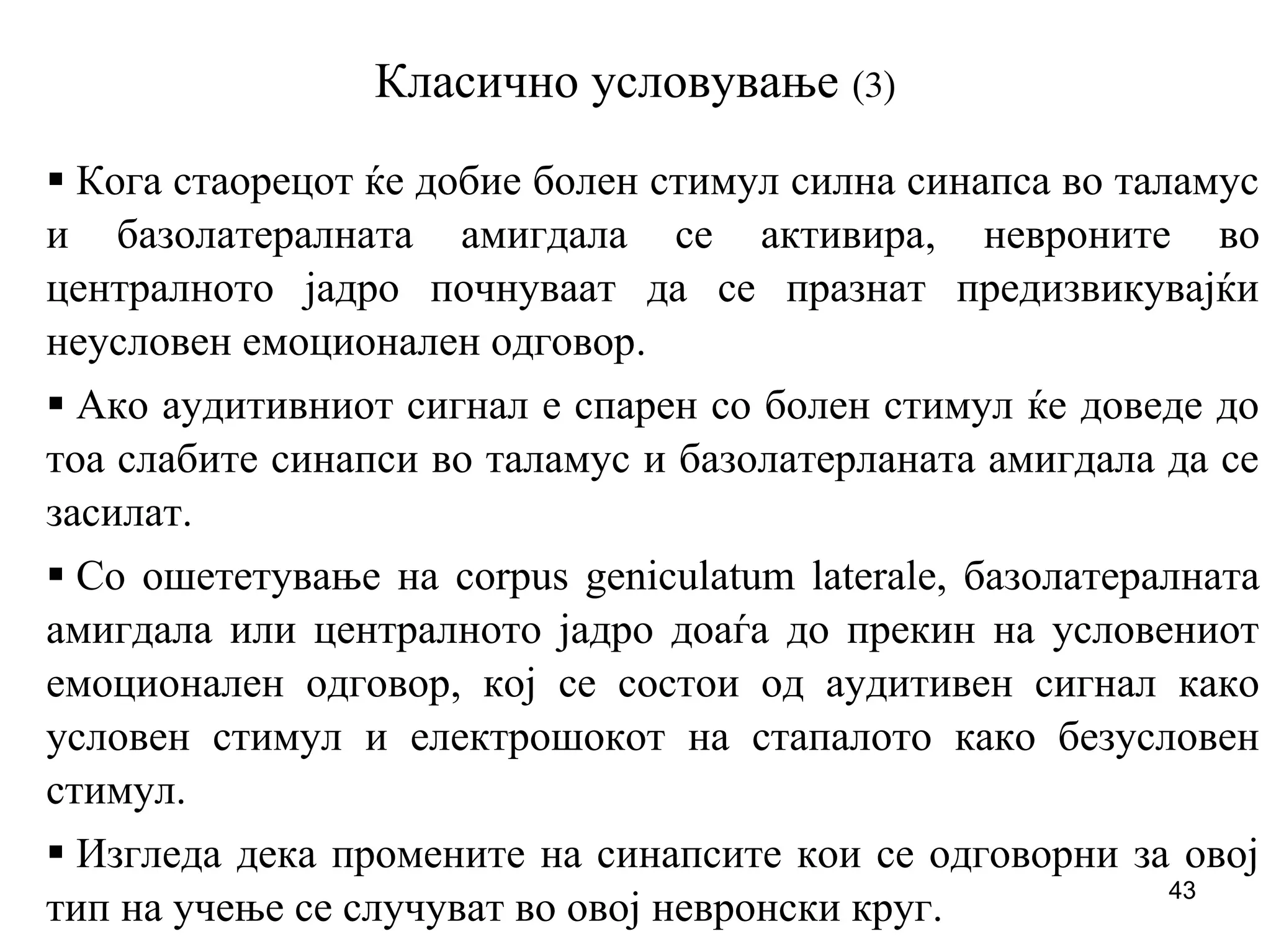 43
Класично условување (3)
Кога стаорецот ќе добие болен стимул силна синапса во таламус
и базолатералната амигдала се активира, невроните во
централното јадро почнуваат да се празнат предизвикувајќи
неусловен емоционален одговор.
Ако аудитивниот сигнал е спарен со болен стимул ќе доведе до
тоа слабите синапси во таламус и базолатерланата амигдала да се
засилат.
Со ошететување на corpus geniculatum laterale, базолатералната
амигдала или централното јадро доаѓа до прекин на условениот
емоционален одговор, кој се состои од аудитивен сигнал како
условен стимул и електрошокот на стапалото како безусловен
стимул.
Изгледа дека промените на синапсите кои се одговорни за овој
тип на учење се случуват во овој невронски круг.
 