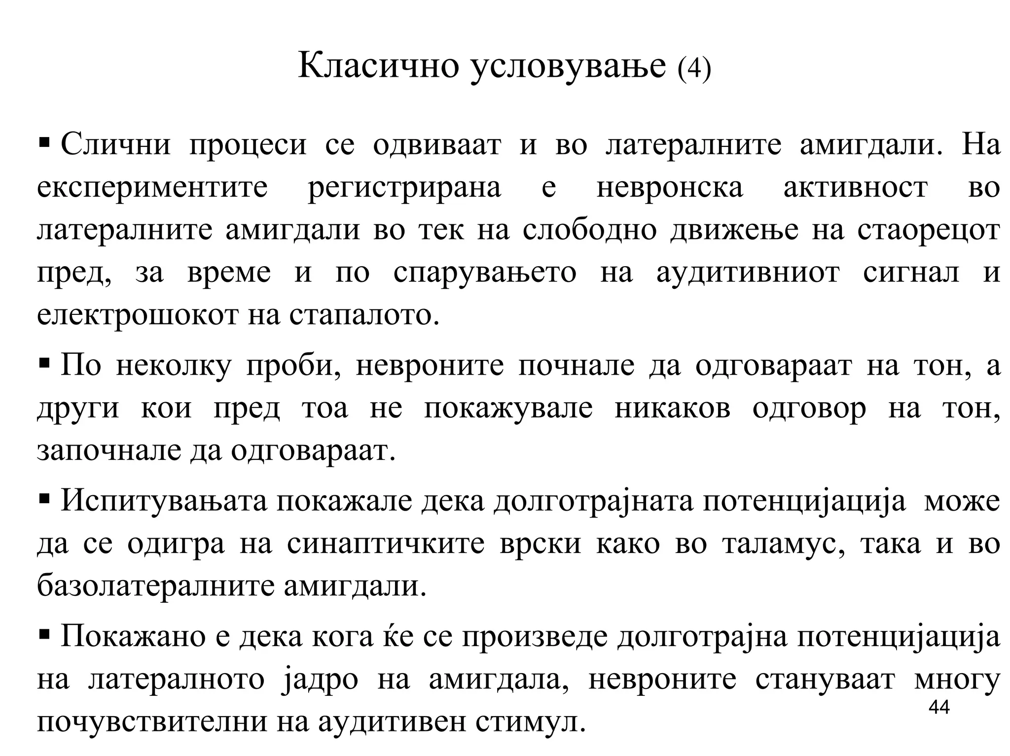 44
Класично условување (4)
Слични процеси се одвиваат и во латералните амигдали. На
експериментите регистрирана е невронска активност во
латералните амигдали во тек на слободно движење на стаорецот
пред, за време и по спарувањето на аудитивниот сигнал и
електрошокот на стапалото.
По неколку проби, невроните почнале да одговараат на тон, а
други кои пред тоа не покажувале никаков одговор на тон,
започнале да одговараат.
Испитувањата покажале дека долготрајната потенцијација може
да се одигра на синаптичките врски како во таламус, така и во
базолатералните амигдали.
Покажано е дека кога ќе се произведе долготрајна потенцијација
на латералното јадро на амигдала, невроните стануваат многу
почувствителни на аудитивен стимул.
 