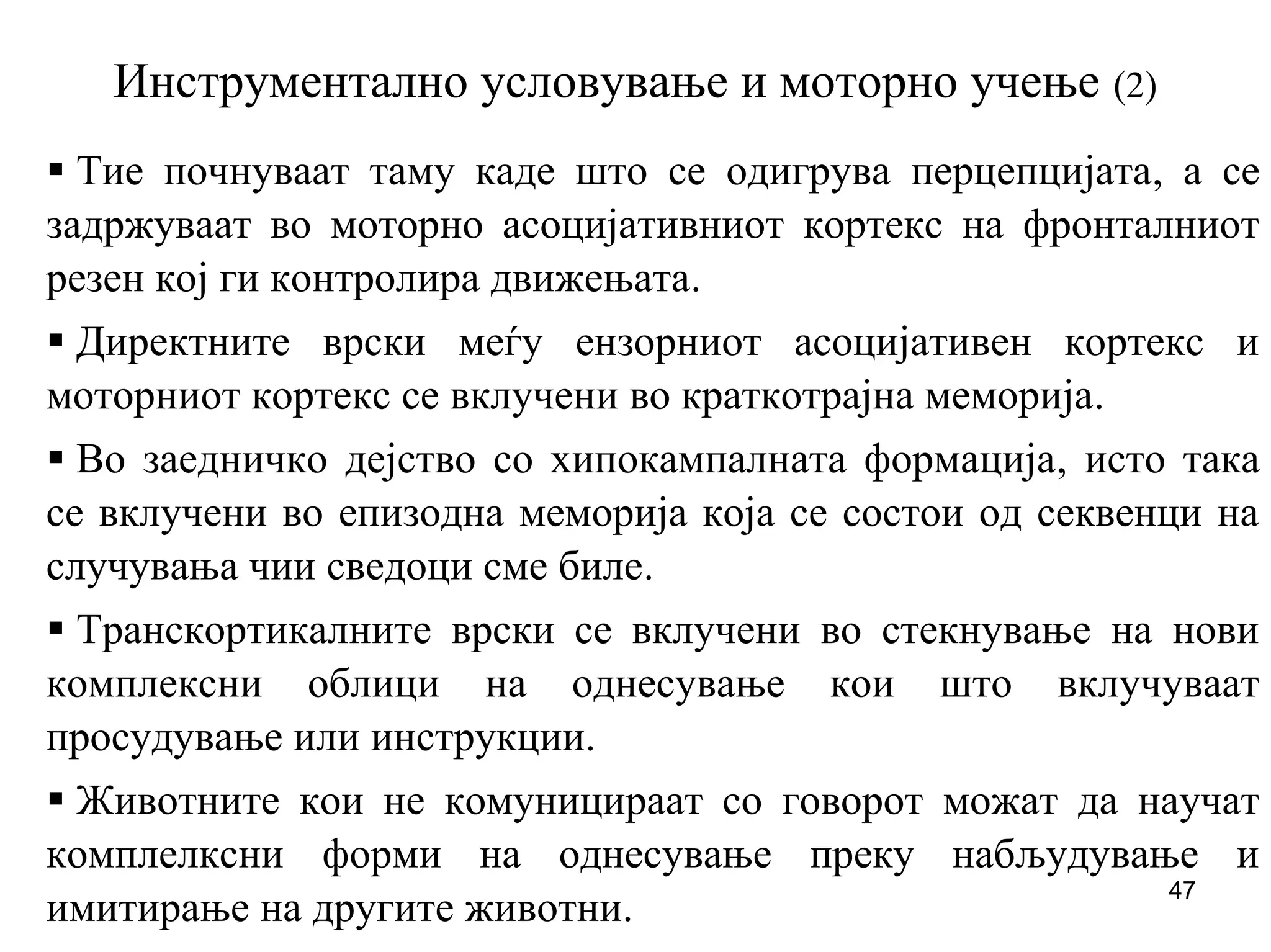 47
Инструментално условување и моторно учење (2)
Тие почнуваат таму каде што се одигрува перцепцијата, а се
задржуваат во моторно асоцијативниот кортекс на фронталниот
резен кој ги контролира движењата.
Директните врски меѓу ензорниот асоцијативен кортекс и
моторниот кортекс се вклучени во краткотрајна меморија.
Во заедничко дејство со хипокампалната формација, исто така
се вклучени во епизодна меморија која се состои од секвенци на
случувања чии сведоци сме биле.
Транскортикалните врски се вклучени во стекнување на нови
комплексни облици на однесување кои што вклучуваат
просудување или инструкции.
Животните кои не комуницираат со говорот можат да научат
комплелксни форми на однесување преку набљудување и
имитирање на другите животни.
 