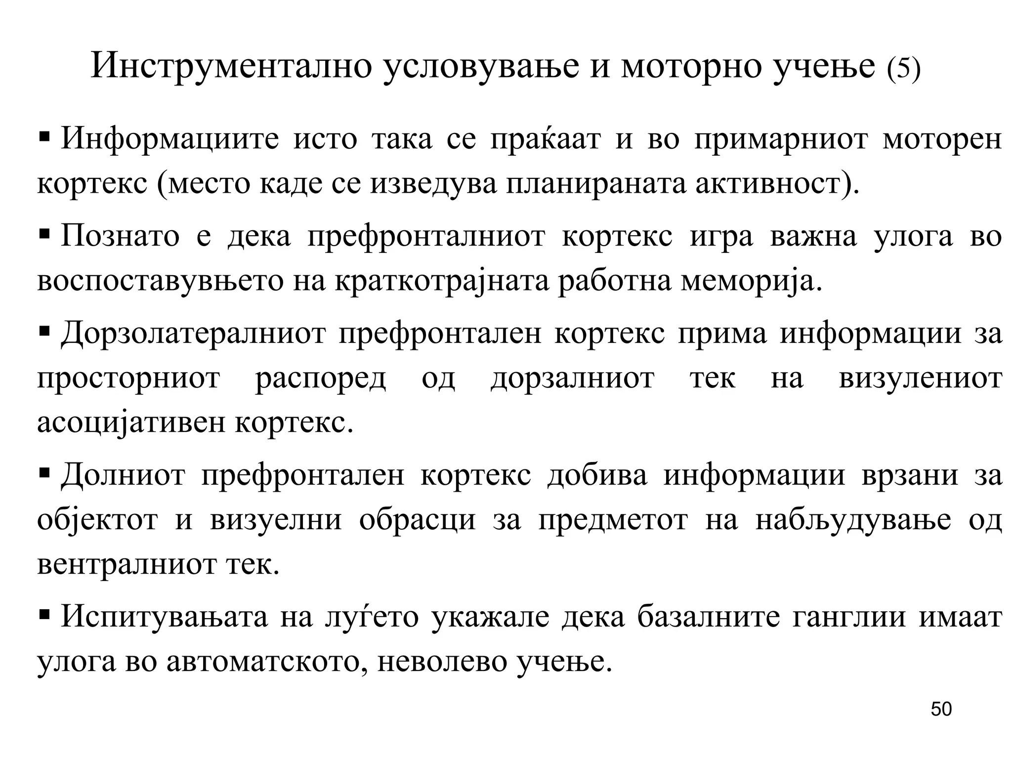 50
Инструментално условување и моторно учење (5)
Информациите исто така се праќаат и во примарниот моторен
кортекс (место каде се изведува планираната активност).
Познато е дека префронталниот кортекс игра важна улога во
воспоставувњето на краткотрајната работна меморија.
Дорзолатералниот префронтален кортекс прима информации за
просторниот распоред од дорзалниот тек на визулениот
асоцијативен кортекс.
Долниот префронтален кортекс добива информации врзани за
објектот и визуелни обрасци за предметот на набљудување од
вентралниот тек.
Испитувањата на луѓето укажале дека базалните ганглии имаат
улога во автоматското, неволево учење.
 
