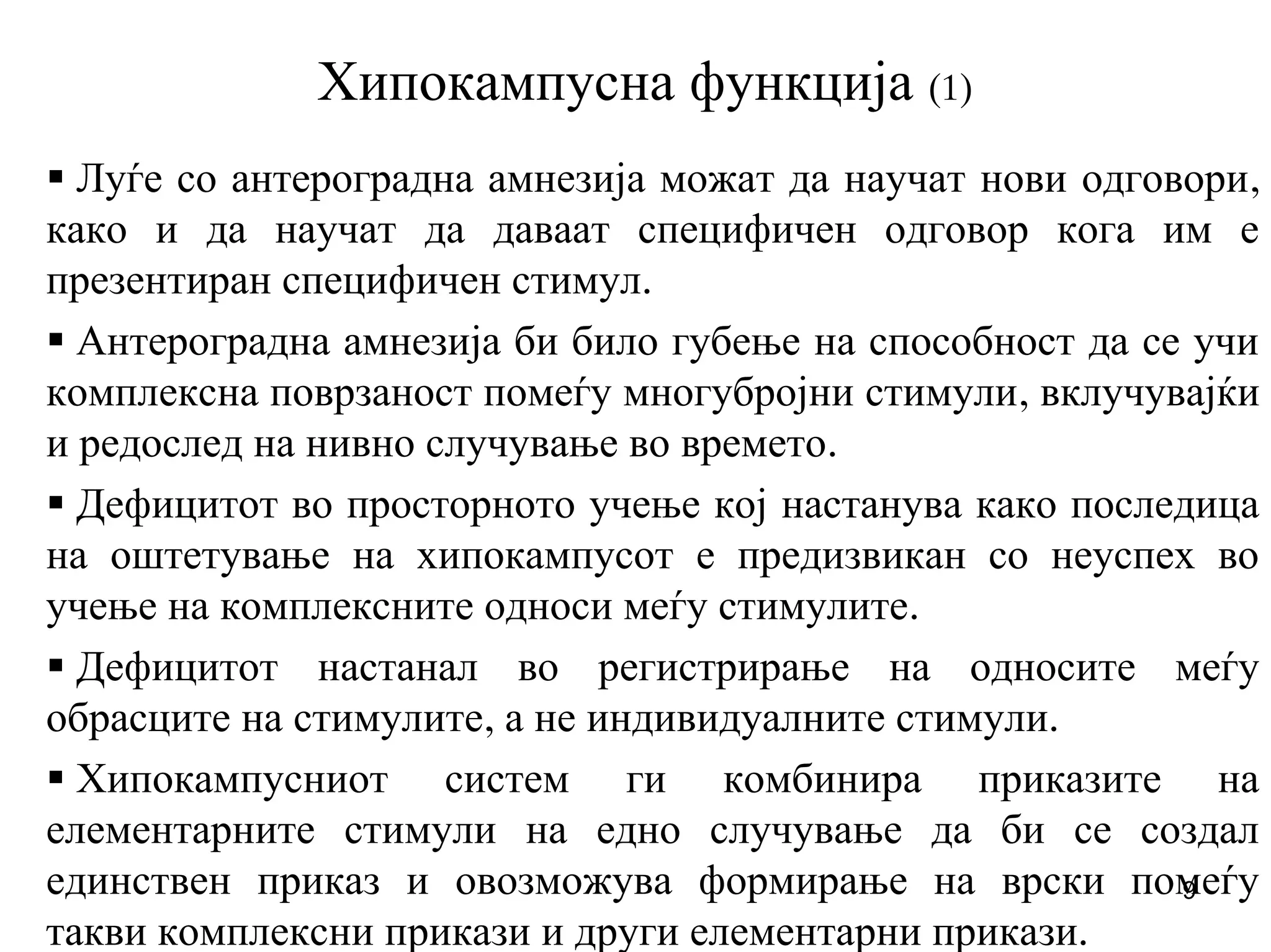 9
Хипокампусна функција (1)
Луѓе со антероградна амнезија можат да научат нови одговори,
како и да научат да даваат специфичен одговор кога им е
презентиран специфичен стимул.
Антероградна амнезија би било губење на способност да се учи
комплексна поврзаност помеѓу многубројни стимули, вклучувајќи
и редослед на нивно случување во времето.
Дефицитот во просторното учење кој настанува како последица
на оштетување на хипокампусот е предизвикан со неуспех во
учење на комплексните односи меѓу стимулите.
Дефицитот настанал во регистрирање на односите меѓу
обрасците на стимулите, а не индивидуалните стимули.
Хипокампусниот систем ги комбинира приказите на
елементарните стимули на едно случување да би се создал
единствен приказ и овозможува формирање на врски помеѓу
такви комплексни прикази и други елементарни прикази.
 