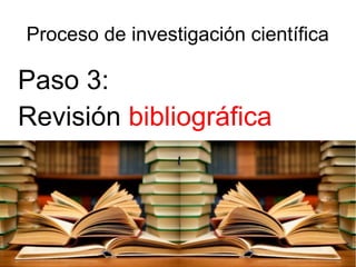 Proceso de investigación científica
Paso 3:
Revisión bibliográfica
 