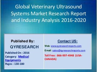 Global Veterinary Ultrasound
Systems Market Research Report
and Industry Analysis 2016-2020
Published By:
QYRESEARCH
Published On : 2016
Category: Medical
Equipments
Pages : 130-180
Contact US:
Web: www.qyresearchreports.com
Email: sales@qyresearchreports.com
Toll Free : 866-997-4948 (USA-
CANADA)
 