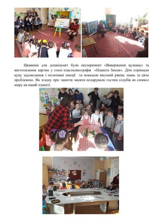 Цікавими для дошкільнят були експеримент «Виверження вулкану» та
виготовлення картин у стилі пластилінографія «Планета Земля». Діти отримали
купу задоволення і позитивні емоції та показали високий рівень знань за цією
проблемою. На згадку про заняття малята подарували гостям голубів як символ
миру на нашій планеті.
 