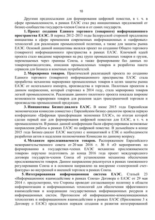 10
Другими предпосылками для формирования цифровой повестки, в т. ч. в
сфере промышленности, в рамках ЕАЭС стал ряд инициативных предложений от
бизнес-сообщества государств-членов Союза и от самих государств.
1. Проект создания Единого торгового (товарного) информационного
пространства ЕАЭС. В период 2012–2013 годы Белорусской стороной предложена
инициатива в сфере применения современных информационных и «цифровых»
технологий для реализации промышленной политики, а также для защиты рынка
ЕАЭС. Основой данной инициативы являлся проект по созданию Общего торгового
(товарного) информационного пространства в рамках ЕАЭС. Ключевой идеей
проекта стало введение маркировки на ряд групп промышленных товаров и грузов,
перемещаемых через границы Союза, а также формирование баз данных по
товаропроизводителям, описания промышленных товаров и разработка пакета
сервисов для бизнеса и конечных потребителей.
2. Маркировка товаров. Практической реализацией проекта по созданию
Единого торгового (товарного) информационного пространства ЕАЭС стала
проработка механизма маркировки промышленных товаров в целях защиты рынка
ЕАЭС от нелегального импорта, производства и торговли. Пилотным проектом в
данном направлении, который стартовал в 2014 году, стала маркировка товаров
легкой промышленности. Реализация данного пилотного проекта показала широкие
возможности маркировки товаров для решения задач трансграничной торговли и
производства промышленной продукции.
3. Инициативы Бизнес-диалога ЕАЭС. В июне 2015 года Евразийская
экономическая комиссия совместно с Евразийским бизнес-диалогом провела первую
конференцию «Цифровая трансформация экономики ЕАЭС», по итогам которой
сделан первый шаг для формирования цифровой повестки для ЕАЭС, в т. ч. в
промышленности. В рамках данной конференции были сформулированы возможные
направления работы в рамках ЕАЭС по цифровой повестке. В дальнейшем в конце
2015 года Бизнес-диалог ЕАЭС выступил с инициативой к ЕЭК о необходимости
разработки актов и наделения полномочиями Комиссии по данному вопросу.
4. Механизм прослеживаемости товаров. Распоряжением Евразийского
межправительственного совета от 20 мая 2016 г. № 8 «О мероприятиях по
формированию в государствах-членах ЕАЭС механизма прослеживаемости
товаров» поручено подготовить до конца 2016 года проект международного
договора государств-членов Союза об установлении механизма обеспечения
прослеживаемости товаров. Данное направление реализуется в рамках таможенного
регулирования Союза и в основном направлено на внедрение «электронной счет-
фактуры» во внутренней и внешней торговле в рамках Союза.
5. Интегрированная информационная система ЕАЭС. Статьей 23
«Информационное взаимодействие в рамках Союза» Договора о ЕАЭС от 29 мая
2014 г. предусмотрено, что Стороны проводят согласованную политику в области
информатизации и информационных технологий для обеспечения эффективного
взаимодействия и координации государственных информационных ресурсов и
информационных систем. Протоколом об информационно-коммуникационных
технологиях и информационном взаимодействии в рамках ЕАЭС (Приложение 3 к
Договору о ЕАЭС) представлен порядок создания и развития интегрированной
 