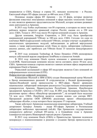19
направляется в США, Канаду и страны ЕС, меньшее количество – в Россию.
Ежегодный оборот ИТ-сферы доходит до 400 млн долл. США.
Основные лидеры сферы ИТ Армении – это 10 фирм, которые являются
филиалами известных иностранных компаний в сфере высоких технологий. Одной
из них является армянское представительство Microsoft, которое активно развивает
свою деятельность в Армении.
В 2015 году Forbes опубликовал топ-50 стартапов, в которым на пятое место
рейтинга журнал поместил армянский стартап PicsArt, оценив его в 250 млн
долл. США. Только в 2015 году около 50 стартап-компаний создано в Армении.
Другая компания, Integrien Corporation, в 2010 году была приобретена
американской корпорацией VMware за 100 млн долл. США. Сегодня это одно из
ключевых R&D-подразделений глобальной VMware, которое отвечает за разработку
аналитических программных модулей, наблюдающих за работой виртуальных
машин, а также виртуализованных сетей. Одна из групп, лаборатория глубинного
анализа данных, уже заработала для VMware более 15 патентов международного
уровня.
В 2015 году компания Technology & Sience Dynamics (TSD) анонсировала
выпуск собственной версии смартфонов ArmPhone и планшетов Armtab.
В 2014 году компания Oracle купила компанию с армянскими корнями
LiveLOOK. Капитализация компании вполне могла составить около 50 млн долл.
США. Армянская команда стартапа является главным активом офиса американской
корпорации Oracle в Ереване.
Отраслевой ассоциацией в сфере ИТ-индустрии является Союз компаний по
информационным технологиям (UITE).
Инфраструктура цифровой экономики.
Компаниями Microsoft и IBM (США) создан Инновационный центр Microsoft
и Центр инновационных решений. В сотрудничестве с Индией функционирует
Армяно-Индийский центр превосходства в ИКТ-сфере. Проект армянских
национальных лабораторий инженерии реализуется Государственным инженерным
университетом Армении, Правительством Республики Армения, Инкубатором
предприятий Армении и USAID с 2013 года. В 2001 году Всемирным Банком был
реализован проект «Фонд «Инкубатор предприятий»27
, на который было выделено
7,6 млн долл. США. Инкубатор является «одним окном» для сектора ИКТ.
Программой развития ООН (ПРООН) реализован проект «Инновационная
лаборатория «Колба», в ходе которого было запущено 37 стартапов.
Также действуют Армянская национальная инженерная лаборатория, Учебный
департамент Synopsys Armenia – лидер ИТ-сферы Армении и Региональная
лаборатория мобильных приложений (mLab). При Ереванском государственном
университете работает учебный ИТ-центр, и в ближайшие годы в Армении
планируется построить Инженерный городок рядом с Ереваном.
В 2013 году компания Oracle (США) и Правительство Армении подписали
меморандум о взаимопонимании и решение о создании Центра превосходства и
27
http://www.eif.am/eng/about/
 