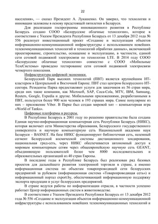 22
населения», — сказал Президент А. Лукашенко. Он заверил, что технологии и
инновации заложены в основу предстоящей пятилетки в Беларуси.
Для реализации госпрограммы инновационного развития в Республике
Беларусь создано СООО «Белорусские облачные технологии», которое в
соответствии с Указом Президента Республики Беларусь от 13 декабря 2012 года №
556 реализует инвестиционный проект «Создание и эксплуатация объектов
информационно-коммуникационной инфраструктуры с использованием новейших
телекоммуникационных технологий и технологий обработки данных», включающий
проектирование, строительство, оснащение и эксплуатацию, в частности, единой
сети сотовой подвижной электросвязи по технологии LTE. В 2014 году СООО
«Белорусские облачные технологии» совместно с СООО «Мобильные
ТелеСистемы» проведено тестирование сети сотовой подвижной электросвязи
четвертого поколения.
Инфраструктура цифровой экономики.
Белорусский Парк высоких технологий (ПВТ) является крупнейшим ИТ-
кластером в Центральной и Восточной Европе. ПВТ стал центром белорусского ИТ-
сектора. Резиденты Парка предоставляют услуги для заказчиков из 56 стран мира,
среди них такие компании, как Microsoft, SAP, Coca-Cola, MTV, IBM, Samsung,
Reuters, Google, Expedia и другие. Мобильными приложениями, разработанными в
ПВТ, пользуется более 900 млн человек в 193 странах мира. Самое популярное из
них – приложение Viber. В Парке был создан мировой хит – компьютерная игра
«World of Tanks».
Цифровые платформы и ресурсы.
В Республике Беларусь в 2001 году по решению правительства была создана
Единая научно-информационная компьютерная сеть Республики Беларусь (НИКС),
которая включает сети Министерства образования, Белорусского государственного
университета и научную компьютерную сеть Национальной академии наук
Беларуси – BASNET. На базе НИКС функционируют библиотечная сеть, наземный
сегмент Белорусской космической системы дистанционного зондирования,
национальная грид-сеть, через НИКС обеспечивается автономный доступ к
мировым компьютерным сетям через общеевропейскую научную сеть GEANT,
объединяющую пользователей более чем 8000 исследовательских и
образовательных организаций из 40 стран Европы.
В последние годы в Республике Беларусь был реализован ряд базовых
проектов для дальнейшего развития электронной торговли в стране, а именно
информационная система по объектам товаропроводящей сети белорусских
предприятий за рубежом (информационная система «Товаропроводящая сеть») и
информационный портал export.by, обеспечивающий информационную поддержку
экспорта продукции и услуг белорусских предприятий.
В стране ведутся работы по информатизации отрасли, в частности успешно
работает Центр информационных систем в животноводстве.
В соответствии с Указом Президента Республики Беларусь от 13 декабря 2012
года № 556 «Создание и эксплуатация объектов информационно-коммуникационной
инфраструктуры с использованием новейших телекоммуникационных технологий и
 