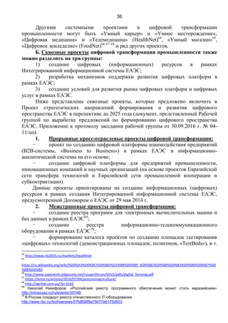 36
Другими системными проектами в цифровой трансформации
промышленности могут быть «Умный карьер» и «Умное месторождение»,
«Цифровая медицина» и «Телемедицина» (HealthNet)64
, «Умный магазин»65
,
«Цифровое земледелие» (FoodNet)66 67 68
и ряд других проектов.
Б. Сквозные проекты цифровой трансформации промышленности также
можно разделить на три группы:
1) создание цифровых (информационных) ресурсов в рамках
Интегрированной информационной системы ЕАЭС;
2) разработка механизмов поддержки развития цифровых платформ в
рамках ЕАЭС;
3) создание условий для развития рынка цифровых платформ и цифровых
услуг в рамках ЕАЭС.
Ниже представлены сквозные проекты, которые предложено включить в
Проект стратегических направлений формирования и развития цифрового
пространства ЕАЭС в перспективе до 2025 года (документ, представленный Рабочей
группой по выработке предложений по формированию цифрового пространства
ЕАЭС, Приложение к протоколу заседания рабочей группы от 30.09.2016 г. № 04-
11/цп).
1. Прорывные кросс-отраслевые проекты цифровой трансформации:
− проект по созданию цифровой платформы взаимодействия предприятий
(B2B-cистемы, «Business to Business») в рамках ЕАЭС и информационно-
аналитической системы на его основе;
− создание цифровой платформы для предприятий промышленности,
инновационных компаний и научных организаций (на основе проектов Евразийской
сети трансфера технологий и Евразийской сети промышленной кооперации и
субконтрактации).
Данные проекты ориентированы на создание информационных (цифровых)
ресурсов в рамках создания Интегрированной информационной системы ЕАЭС,
предусмотренной Договором о ЕАЭС от 29 мая 2014 г.
2. Межстрановые проекты цифровой трансформации:
− создание реестра программ для электронных вычислительных машин и
баз данных в рамках ЕАЭС69
;
− создание реестра информационно-телекоммуникационного
оборудования в рамках ЕАЭС70
;
− формирование каталога проектов по созданию площадок тестирования
«цифровых» технологий (демонстрационных площадок, полигонов, «TestBeds»), в т.
64
http://www.nti2035.ru/markets/healthnet
65
https://ru.wikipedia.org/wiki/%D0%A3%D0%BC%D0%BD%D1%8B%D0%B9_%D0%BC%D0%B0%D0%B3%D0%B0%D0%B7%D0
%B8%D0%BD
66
http://www.sapevents.edgesuite.net/rusapciforum/2015/pdfs/digital_farming.pdf
67
https://lenta.ru/articles/2016/07/04/precisionagriculture/
68
http://agrilab.com.ua/?p=2542
69
Николай Никифоров: «Российский реестр программного обеспечения может стать евразийским»
http://minsvyaz.ru/ru/events/35746/
70
В России создадут реестр отечественного IT-оборудования
http://www.rbc.ru/rbcfreenews/57fd858f9a79477e6175d003
 