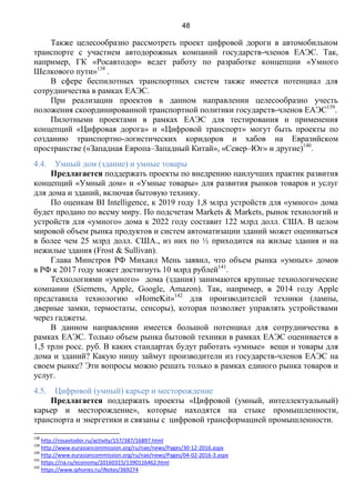 48
Также целесообразно рассмотреть проект цифровой дороги в автомобильном
транспорте с участием автодорожных компаний государств-членов ЕАЭС. Так,
например, ГК «Росавтодор» ведет работу по разработке концепции «Умного
Шелкового пути»138
.
В сфере беспилотных транспортных систем также имеется потенциал для
сотрудничества в рамках ЕАЭС.
При реализации проектов в данном направлении целесообразно учесть
положения скоординированной транспортной политики государств-членов ЕАЭС139
.
Пилотными проектами в рамках ЕАЭС для тестирования и применения
концепций «Цифровая дорога» и «Цифровой транспорт» могут быть проекты по
созданию транспортно-логистических коридоров и хабов на Евразийском
пространстве («Западная Европа–Западный Китай», «Север–Юг» и другие)140
.
4.4. Умный дом (здание) и умные товары
Предлагается поддержать проекты по внедрению наилучших практик развития
концепций «Умный дом» и «Умные товары» для развития рынков товаров и услуг
для дома и зданий, включая бытовую технику.
По оценкам BI Intelligence, к 2019 году 1,8 млрд устройств для «умного» дома
будет продано по всему миру. По подсчетам Markets & Markets, рынок технологий и
устройств для «умного» дома к 2022 году составит 122 млрд долл. CША. В целом
мировой объем рынка продуктов и систем автоматизации зданий может оцениваться
в более чем 25 млрд долл. США., из них по ½ приходится на жилые здания и на
нежилые здания (Frost & Sullivan).
Глава Минстроя РФ Михаил Мень заявил, что объем рынка «умных» домов
в РФ к 2017 году может достигнуть 10 млрд рублей141
.
Технологиями «умного» дома (здания) занимаются крупные технологические
компании (Siemens, Apple, Google, Amazon). Так, например, в 2014 году Аpple
представила технологию «HomeKit»142
для производителей техники (лампы,
дверные замки, термостаты, сенсоры), которая позволяет управлять устройствами
через гаджеты.
В данном направлении имеется большой потенциал для сотрудничества в
рамках ЕАЭС. Только объем рынка бытовой техники в рамках ЕАЭС оценивается в
1,5 трлн росс. руб. В каких стандартах будут работать «умные» вещи и товары для
дома и зданий? Какую нишу займут производители из государств-членов ЕАЭС на
своем рынке? Эти вопросы можно решать только в рамках единого рынка товаров и
услуг.
4.5. Цифровой (умный) карьер и месторождение
Предлагается поддержать проекты «Цифровой (умный, интеллектуальный)
карьер и месторождение», которые находятся на стыке промышленности,
транспорта и энергетики и связаны с цифровой трансформацией промышленности.
138
http://rosavtodor.ru/activity/157/387/16897.html
139
http://www.eurasiancommission.org/ru/nae/news/Pages/30-12-2016.aspx
140
http://www.eurasiancommission.org/ru/nae/news/Pages/04-02-2016-3.aspx
141
https://ria.ru/economy/20160315/1390116462.html
142
https://www.iphones.ru/iNotes/369274
 