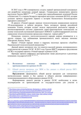 49
В 2015 году в РФ планировалось создать первый промышленный консорциум
для разработки концепции «умный карьер». Генеральным инициатором проекта
выступали Группа ВИСТ143 144 145
, а также ряд горнодобывающих компаний России
и Казахстана. Со стороны Беларуси партнером выступает компания БЕЛАЗ, которая
успешно провела испытания первого в истории беспилотного большегрузного
карьерного самосвала146
.
В проекте «Умный карьер» важным технологическим направлением является
3D-моделирование в добыче ресурсов. Здесь интересен пример российской
компании Vizerra, которая создает модель виртуальной реальности карьера и
автоматизированной системы управления горно-транспортными комплексами на
основе технологий спутниковой навигации ГЛОНАСС и роботизированной системы
управления технологическими процессами открытых горных работ147
.
Концепция «умного» (интеллектуального) карьера широко развивается и в
других странах, где добывающая промышленность имеет высокое значение
(Австралия, Канада, Чили).
Проект «Умный карьер» вошел в перечень пилотных проектов «AutoNet»
Национальной технологической инициативы148
.
Данный проект интересен тем, что имеется высокий уровень кооперационного
сотрудничества в рамках ЕАЭС. В 2015 году Группа ВИСТ направила предложения
в ЕЭК о поддержке проекта «Умный карьер» в рамках ЕАЭС.
Примеры проекта цифрового месторождения также реализуются в различных
компаниях государств ЕАЭС149 150 151
.
5. Возможные сквозные проекты цифровой трансформации
промышленности в рамках ЕАЭС
5.1. Общий реестр программ для ЭВМ и баз данных и общий реестр ИКТ-
оборудования в рамках ЕАЭС
Предлагается сформировать общий реестр программ для электронных
вычислительных машин и баз данных и общего реестра информационно-
телекоммуникационного оборудования в рамках ЕАЭС.
Формирование данного реестра в рамках ЕАЭС необходимо в целях
подтверждения их происхождения из государств-членов для участия в
143
http://www.cnews.ru/news/top/pervaya_itkompaniya_iz_skolkovo_vyhodit
144
http://www.tikrf.org/ru/wp-content/uploads/2016/08/Vist-Group-RUS.pdf
145
http://navitoring.ru/upload/medialibrary/9a1/navitoring_2013_vist_group.pdf
146
http://by24.org/2015/04/26/in_belarus_tested_belaz_track_without_driver/
147
http://www.vizerra.ru/portfolio/vist-mining-quarry/
148
http://robotrends.ru/robopedia/autonet
149
https://ru.wikipedia.org/wiki/%D0%98%D0%BD%D1%82%D0%B5%D0%BB%D0%BB%D0%B5%D0%BA%D1%82%D1%83%D0%
B0%D0%BB%D1%8C%D0%BD%D0%BE%D0%B5_%D0%BD%D0%B5%D1%84%D1%82%D1%8F%D0%BD%D0%BE%D0%B5_%D0
%BC%D0%B5%D1%81%D1%82%D0%BE%D1%80%D0%BE%D0%B6%D0%B4%D0%B5%D0%BD%D0%B8%D0%B5
150
http://www.orientir.ae/kazakhstan/articles/energy/cfrmstrgdne
151
http://www.gazprom-neft.ru/files/journal/SNp117.pdf
 