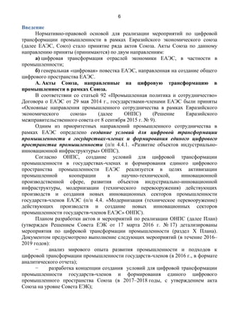 6
Введение
Нормативно-правовой основой для реализации мероприятий по цифровой
трансформации промышленности в рамках Евразийского экономического союза
(далее ЕАЭС, Союз) стало принятие ряда актов Союза. Акты Союза по данному
направлению приняты (принимаются) по двум направлениям:
а) цифровая трансформация отраслей экономики ЕАЭС, в частности в
промышленности;
б) генеральная «цифровая» повестка ЕАЭС, направленная на создание общего
цифрового пространства ЕАЭС.
А. Акты Союза, направленные на цифровую трансформацию в
промышленности в рамках Союза.
В соответствии со статьей 92 «Промышленная политика и сотрудничество»
Договора о ЕАЭС от 29 мая 2014 г., государствами-членами ЕАЭС были приняты
«Основные направления промышленного сотрудничества в рамках Евразийского
экономического союза» (далее ОНПС) (Решение Евразийского
межправительственного совета от 8 сентября 2015 г. № 9).
Одним из приоритетных направлений промышленного сотрудничества в
рамках ЕАЭС определено создание условий для цифровой трансформации
промышленности в государствах-членах и формирования единого цифрового
пространства промышленности (п/п 4.4.1. «Развитие объектов индустриально-
инновационной инфраструктуры» ОНПС).
Согласно ОНПС, создание условий для цифровой трансформации
промышленности в государствах-членах и формирования единого цифрового
пространства промышленности ЕАЭС реализуется в целях активизации
промышленной кооперации в научно-технической, инновационной
производственной сфере, развития объектов индустриально-инновационной
инфраструктуры, модернизации (технического перевооружения) действующих
производств и создания новых инновационных секторов промышленности
государств-членов ЕАЭС (п/п 4.4. «Модернизация (техническое перевооружение)
действующих производств и создание новых инновационных секторов
промышленности государств-членов ЕАЭС» ОНПС).
Планом разработки актов и мероприятий по реализации ОНПС (далее План)
(утвержден Решением Совета ЕЭК от 17 марта 2016 г. № 17) детализированы
мероприятия по цифровой трансформации промышленности (раздел X Плана).
Документом предусмотрено выполнение следующих мероприятий (в течение 2016–
2019 годов):
− анализ мирового опыта развития промышленности и подходов к
цифровой трансформации промышленности государств-членов (в 2016 г., в формате
аналитического отчета);
− разработка концепции создания условий для цифровой трансформации
промышленности государств-членов и формирования единого цифрового
промышленного пространства Союза (в 2017–2018 годы, с утверждением акта
Союза на уровне Совета ЕЭК);
 