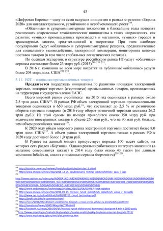67
«Цифровая Европа» – одну из семи ведущих инициатив в рамках стратегии «Европа
2020» для интеллектуального, устойчивого и всеобъемлющего роста248
.
«Облачные» и суперкомпьютерные технологии в ближайшие годы позволят
реализовать современные технологические инициативы в таких направлениях, как
развитие «умных» промышленных производств и магазинов, «умных» городов и
транспортных систем, грид-технологий в энергетике. При этом наиболее
популярными будут «облачные» и суперкомпьютерные решения, предназначенные
для социального взаимодействия, электронной коммерции, мониторинга цепочек
поставок товаров (в том числе глобальных логистических потоков).
По оценкам экспертов, в структуре российского рынка ИТ-услуг «облачные»
сервисы составляют более 23 млрд руб. (2015)249 250 251
.
В 2016 г. компании во всем мире потратят на публичные «облачные» услуги
более 204 млрд долл. США252 253
.
5.11. B2C – площадки промышленных товаров
Предлагается поддержать инициативы по развитию площадок электронной
торговли, интернет-торговли (e-commerce) промышленных товаров, произведенных
на территории государств-членов ЕАЭС.
Всего мировой рынок e-commerce на 2015 год оценивался в размере около
2,5 трлн долл. США254
. В рамках РФ объем электронной торговли промышленными
товарами оценивался в 650 млрд руб.255
, что составляет до 2,5 % от розничного
оборота торговли товарами (в 2016 году оборот розничной торговли составил 26,2
трлн руб.). Из этой суммы на импорт приходится около 350 млрд руб. при
количестве иностранных заказов в объеме 250 млн руб., что на 90 млн руб. больше,
чем объем российских заказов256
.
К 2020 году объем мирового рынка электронной торговли достигнет более 8,0
трлн долл. США257
. А объем рынка электронной торговли только в рамках РФ к
2020 году достигнет более 1,0 трлн руб.
В Рунете на данный момент присутствует порядка 100 тысяч сайтов, на
которых есть раздел «Корзина». Однако реально работающих интернет-магазинов (в
магазине совершаются заказы) в 2014 году было около 43 тысяч (по данным
компании InSales.ru, анализ с помощью сервиса shopsrate.ru)258 259
.
248
http://ejustice.cnews.ru/reviews/free/cloud/articles/articles15.shtml
249
http://www.cnews.ru/news/top/2016-12-05_opublikovany_rejtingi_postavshchikov_saas_i_iaas
250
http://www.tadviser.ru/index.php/%D0%A1%D1%82%D0%B0%D1%82%D1%8C%D1%8F:%D0%9E%D0%B1%D0%BB%D0%B0
%D1%87%D0%BD%D1%8B%D0%B5_%D1%81%D0%B5%D1%80%D0%B2%D0%B8%D1%81%D1%8B_(%D1%80%D1%8B%D0%
BD%D0%BE%D0%BA_%D0%A0%D0%BE%D1%81%D1%81%D0%B8%D0%B8)
251
http://www.vedomosti.ru/technology/articles/2016/10/06/659787-rinok-oblakov
252
http://www.cnews.ru/news/top/2016-01-25_mirovoj_rynok_publichnyh_oblachnyh_uslug_v_desyatki
253
http://www.rvc.ru/upload/iblock/d48/201313_cloud_technology.pdf
254
https://profi-site.info/e-commerce.html
255
https://rg.ru/2016/05/18/obem-elektronnoj-torgovli-v-rossii-vyros-vdvoe-za-proshedshij-god.html
256
http://izvestia.ru/news/630074#ixzz4W7TMuNm9
257
http://kiosksoft.ru/news/2016/04/15/mirovoj-rynok-elektronnoj-kommercii-dostignet-8-trln-k-2020-godu
258
http://www.shopolog.ru/metodichka/analytics/insales-analiticheskiy-byulleten-internet-torgovli-2015/
259
http://www.marketing.spb.ru/mr/it/eCommerce.htm
 