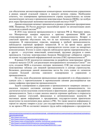 71
для обеспечения автоматизированным компьютерным экономическим управлением
в рамках каждой отдельной отрасли и каждого региона страны. Необходимо
отметить, что планирование промышленности страны осуществлялось на основе
математических методов и применения межотраслевых балансов (МОБ), где особую
роль играл Центральный экономико-математический институт РАН283
.
Данная концепция начинает применяться в рамках управления предприятиями
ОПК. Например, ГК Ростех реализует масштабный проект по автоматизации своих
холдингов в единой системе284 285
.
В 2016 году министр промышленности и торговли РФ Д. Мантуров заявил,
что Минпромторг намерен вернуться к практике применения МОБ для
стимулирования роста тех или иных отраслей промышленности. Возврат к
советской практике обусловлен тем, что не вся экономика страны развивается
синхронно. В определенных отраслях, например в трубной промышленности,
наблюдается огромный профицит мощностей. В то же время масса других
промышленных цепочек разрушена, и производители плотно сидят на импортных
комплектующих. В итоге в одних отраслях наблюдается кризис перепроизводства, а
в других — отсутствие инвестиций, компетенций, трудовых ресурсов и самих
производств. Систему межотраслевых балансов Минпромторг собирается строить
на основе государственной информационной системы (ГИС) промышленности286
.
В рамках ЕАЭС реализуется инициатива по разработке межстрановых таблиц
«затраты–выпуск» ЕАЭС для реализации интеграционного потенциала Союза287
(по
сути, создание МОБ в отдельных секторах экономики). ЕЭК уже создал пилотные
межстрановые таблицы для пищевой промышленности и сектора строительства.
Возможно, реализация данной инициативы могла бы стать одним из элементов
создания большой системы сквозного планирования и управления в
промышленности.
По сути, идея объединения промышленных предприятий и их оборудование в
единую сеть с горизонтальными и вертикальными связями рассматривается как
единое цифровое пространство промышленности.
Задачи планирования и управления в промышленности напрямую связаны с
анализом текущего состояния секторов экономики и промышленности, что
достигается путем получения статистических и фактических данных о предприятиях
промышленности. Здесь в плане анализа имеется огромная проблема в открытости
данных (данные статслужб, фиксальных и антимонопольных ведомств). В
настоящее время информация о предприятиях государств-членов практически
недоступна (за исключением ряда данных в РФ). Это также касается информации к
торгам по закупке товаров и услуг для государственных и муниципальных нужд. В
то же время в РФ не составляет никакого труда найти информацию о предприятиях
%80%D0%B0%D0%B1%D0%BE%D1%82%D0%BA%D0%B8_%D0%B8%D0%BD%D1%84%D0%BE%D1%80%D0%BC%D0%B0%D1
%86%D0%B8%D0%B8
283
http://www.cemi.rssi.ru/
284
http://www.aviaport.ru/digest/2016/04/12/383941.html
285
http://www.cnews.ru/news/top/fso_natselilas_kontrolirovat_gosoboronzakaz
286
http://expert.ru/expert/2016/22/manturov-vosstanavlivaet-balans/
287
http://www.eurasiancommission.org/ru/nae/news/Pages/08-09-2015-1.aspx
 