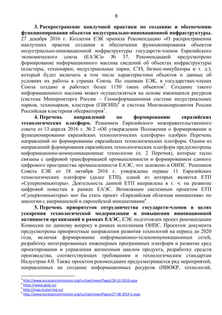 8
3. Распространение наилучшей практики по созданию и обеспечению
функционирования объектов индустриально-инновационной инфраструктуры.
27 декабря 2016 г. Коллегия ЕЭК приняла Рекомендацию «О распространении
наилучших практик создания и обеспечения функционирования объектов
индустриально-инновационной инфраструктуры государств-членов Евразийского
экономического союза (ЕАЭС)» № 37. Рекомендацией предусмотрено
формирование информационного массива сведений об объектах инфраструктуры
(кластеры, технопарки, индустриальные парки, СЭЗ, бизнес-инкубаторы и т. д.),
который будет включать в том числе характеристики объектов и данные об
условиях их работы в странах Союза. По оценкам ЕЭК, в государствах-членах
Союза создано и работает более 1150 таких объектов3
. Создание такого
информационного массива может осуществляться на основе имеющихся ресурсов
(система Минпромторга России – Геоинформационная система индустриальных
парков, технопарков, кластеров (ГИСИП)4
и система Минэкономразвития России
Российская кластерная обсерватория5
.
4. Перечень направлений по формированию евразийских
технологических платформ. Решением Евразийского межправительственного
совета от 13 апреля 2016 г. № 2 «Об утверждении Положения о формировании и
функционировании евразийских технологических платформ» одобрен Перечень
направлений по формированию евразийских технологических платформ. Одним из
направлений формирования евразийских технологических платформ предусмотрены
информационно-коммуникационные технологии (п. 2 Перечня), которые тесно
связаны с цифровой трансформацией промышленности и формированием единого
цифрового пространства промышленности ЕАЭС, что заложено в ОНПС. Решением
Совета ЕЭК от 18 октября 2016 г. утверждены первые 11 Евразийских
технологических платформ (далее ЕТП), одной из которых является ЕТП
«Суперкомпьютеры». Деятельность данной ЕТП направлена в т. ч. на развитие
цифровой повестки в рамках ЕАЭС. Возможным системным проектом ЕТП
«Суперкомпьютеры» мог бы стать проект «Евразийская облачная инициатива» по
аналогии с американской и европейской инициативами6
.
5. Перечень приоритетов сотрудничества государств-членов в целях
ускорения технологической модернизации и повышения инновационной
активности организаций в рамках ЕАЭС. ЕЭК подготовлен проект рекомендации
Комиссии по данному вопросу в рамках исполнения ОНПС. Проектом документа
предусмотрены приоритетные направления развития технологий на период до 2020
года, включая формирование информационно-телекоммуникационных сетей,
разработку интегрированных инженерных программных платформ и развитие сред
проектирования и управления жизненным циклом продукта, разработку средств
производства, соответствующих требованиям и технологическим стандартам
Индустрии 4.0. Также проектом рекомендации предусматривается ряд мероприятий,
направленных на создание информационных ресурсов (НИОКР, технологий,
3
http://www.eurasiancommission.org/ru/nae/news/Pages/28-12-2016.aspx
4
https://www.gisip.ru/
5
http://map.cluster.hse.ru/
6
http://www.eurasiancommission.org/ru/nae/news/Pages/27-08-2014-5.aspx
 