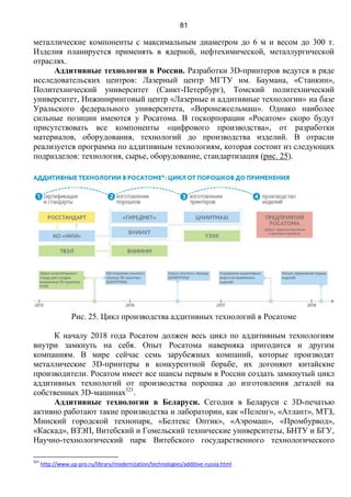 81
металлические компоненты с максимальным диаметром до 6 м и весом до 300 т.
Изделия планируется применять в ядерной, нефтехимической, металлургической
отраслях.
Аддитивные технологии в России. Разработки 3D-принтеров ведутся в ряде
исследовательских центров: Лазерный центр МГТУ им. Баумана, «Станкин»,
Политехнический университет (Санкт-Петербург), Томский политехнический
университет, Инжиниринговый центр «Лазерные и аддитивные технологии» на базе
Уральского федерального университета, «Воронежсельмаш». Однако наиболее
сильные позиции имеются у Росатома. В госкорпорации «Росатом» скоро будут
присутствовать все компоненты «цифрового производства», от разработки
материалов, оборудования, технологий до производства изделий. В отрасли
реализуется программа по аддитивным технологиям, которая состоит из следующих
подразделов: технология, сырье, оборудование, стандартизация (рис. 25).
Рис. 25. Цикл производства аддитивных технологий в Росатоме
К началу 2018 года Росатом должен весь цикл по аддитивным технологиям
внутри замкнуть на себя. Опыт Росатома наверняка пригодится и другим
компаниям. В мире сейчас семь зарубежных компаний, которые производят
металлические 3D-принтеры в конкурентной борьбе, их догоняют китайские
производители. Росатом имеет все шансы первым в России создать замкнутый цикл
аддитивных технологий от производства порошка до изготовления деталей на
собственных 3D-машинах321
.
Аддитивные технологии в Беларуси. Сегодня в Беларуси с 3D-печатью
активно работают такие производства и лаборатории, как «Пеленг», «Атлант», МТЗ,
Минский городской технопарк, «Белтекс Оптик», «Аэромаш», «Промбурвод»,
«Каскад», ВЗЭП, Витебский и Гомельский технические университеты, БНТУ и БГУ,
Научно-технологический парк Витебского государственного технологического
321
http://www.up-pro.ru/library/modernization/technologies/additive-russia.html
 