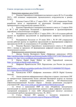 88
Список литературы, ссылки в сети Интернет
Нормативно-правовые акты ЕАЭС:
1. Решение Евразийского межправительственного совета № 9 от 8 сентября
2015 г. «Об основных направлениях промышленного сотрудничества в рамках
ЕАЭС».
2. Решение Совета ЕЭК от 17 марта 2016 г. №17 «Об утверждении Плана
разработки актов и мероприятий по реализации Основных направлений
промышленного сотрудничества в рамках ЕАЭС».
3. Решение Евразийского межправительственного совета от 13 апреля 2016
г. № 2 «Об утверждении Положения о формировании и функционировании
евразийских технологических платформ».
4. Распоряжение Совета ЕЭК от 17 марта 2016 г. № 6 «О создании рабочей
группы по выработке предложений по формированию цифрового пространства
ЕАЭС».
5. Распоряжение Коллегии от 29 июня 2016 г. № 89 «Об утверждении
состава рабочей группы по выработке предложений по формированию цифрового
пространства ЕАЭС» (с изменениями от 27 сентября 2016 г.).
6. Решение Высшего Евразийского экономического совета от 26 декабря
2016 г. (номер не присвоен) «О формировании цифровой повестки Евразийского
экономического союза».
Информационно-аналитические материалы:
7. Доклад Группы Всемирного банка «Цифровые дивиденды» (2016).
https://openknowledge.worldbank.org/bitstream/handle/10986/23347/210671RuSum.pdf?s
equence=16. http://www.worldbank.org/en/publication/wdr2016
8. Портал Digital Single Market на сайте Европейской комиссии.
https://ec.europa.eu/digital-single-market/en
9. Цифровое Правительство 2020. Перспективы для России (на русском
языке).
http://pubdocs.worldbank.org/pubdocs/publicdoc/2016/4/473131460040867925/Digital-
Government-Russia-2020-RUS.pdf
10. Руководство ОЭСР «Цифровая экономика» (OECD Digital Economy
Outlook).
11. Анализ развития информационного общества в странах–участниках СНГ
по приоритетным направлениям Плана действий Всемирной встречи на высшем
уровне по вопросам информационного общества. АО «Национальный
инфокоммуникационный Холдинг «Зерде» – Базовая организация государств-
участников СНГ. http://www.zerde.gov.kz/upload/iblock/9d6/bookrussian.pdf
12. Отчет о выполнении НИР по теме «Разработка методических
рекомендаций по анализу трансграничных рынков в сфере цифровой экономики и
электронной коммерции» (I этап). АНО «Национальный институт системных
исследований проблем предпринимательства», М., 2016 г.
13. Статья. Экспорт ПО сравним с экcпортом вооружения и
сельхозпродукции. https://www.pcweek.ru/gover/blog/gover/9098.php
 