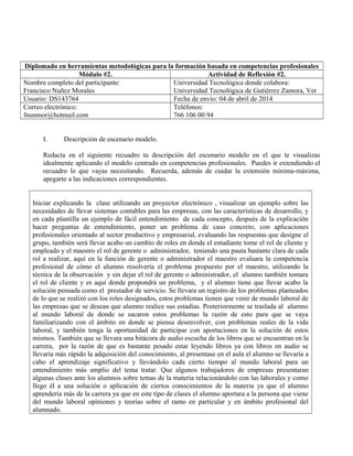 Diplomado en herramientas metodológicas para la formación basada en competencias profesionales
Módulo #2. Actividad de Reflexión #2.
Nombre completo del participante:
Francisco Nuñez Morales
Universidad Tecnológica donde colabora:
Universidad Tecnológica de Gutiérrez Zamora, Ver
Usuario: DS143764 Fecha de envío: 04 de abril de 2014
Correo electrónico:
fnunmor@hotmail.com
Teléfonos:
766 106 00 94
I. Descripción de escenario modelo.
Redacta en el siguiente recuadro tu descripción del escenario modelo en el que te visualizas
idealmente aplicando el modelo centrado en competencias profesionales. Puedes ir extendiendo el
recuadro lo que vayas necesitando. Recuerda, además de cuidar la extensión mínima-máxima,
apegarte a las indicaciones correspondientes.
Iniciar explicando la clase utilizando un proyector electrónico , visualizar un ejemplo sobre las
necesidades de llevar sistemas contables para las empresas, con las características de desarrollo, y
en cada plantilla un ejemplo de fácil entendimiento de cada concepto, después de la explicación
hacer preguntas de entendimiento, poner un problema de caso concreto, con aplicaciones
profesionales orientado al sector productivo y empresarial, evaluando las respuestas que designe el
grupo, también será llevar acabo un cambio de roles en donde el estudiante tome el rol de cliente y
empleado y el maestro el rol de gerente o administrador, teniendo una pauta bastante clara de cada
rol a realizar, aquí en la función de gerente o administrador el maestro evaluara la competencia
profesional de cómo el alumno resolvería el problema propuesto por el maestro, utilizando la
técnica de la observación y sin dejar el rol de gerente o administrador, el alumno también tomara
el rol de cliente y es aquí donde propondrá un problema, y el alumno tiene que llevar acabo la
solución pensada como el prestador de servicio. Se llevara un registro de los problemas planteados
de lo que se realizó con los roles designados, estos problemas tienen que venir de mundo laboral de
las empresas que se desean que alumno realice sus estadías. Posteriormente se traslada al alumno
al mundo laboral de donde se sacaron estos problemas la razón de esto para que se vaya
familiarizando con el ámbito en donde se piensa desenvolver, con problemas reales de la vida
laboral, y también tenga la oportunidad de participar con aportaciones en la solución de estos
mismos. También que se llevara una bitácora de audio escucha de los libros que se encuentran en la
carrera, por la razón de que es bastante pesado estar leyendo libros ya con libros en audio se
llevaría más rápido la adquisición del conocimiento, al presentase en el aula el alumno se llevaría a
cabo el aprendizaje significativo y llevándolo cada cierto tiempo al mundo laboral para un
entendimiento más amplio del tema tratar. Que algunos trabajadores de empresas presentaran
algunas clases ante los alumnos sobre temas de la materia relacionándolo con las laborales y como
llego él a una solución o aplicación de ciertos conocimientos de la materia ya que el alumno
aprendería más de la carrera ya que en este tipo de clases el alumno aportara a la persona que viene
del mundo laboral opiniones y teorías sobre el ramo en particular y en ámbito profesional del
alumnado.
 