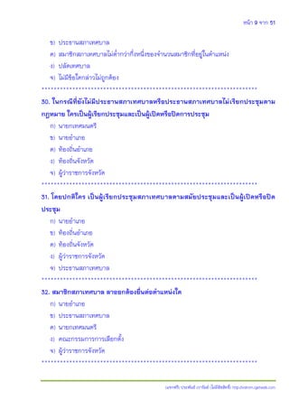 หน้า 9 จาก 51
(แจกฟรี) ประพันธ์ เวารัมย์ (ไม่มีลิขสิทธิ์) http://valrom.igetweb.com
ข) ประธานสภาเทศบาล
ค) สมาชิกสภาเทศบาลไม่ต่ากว่ากึ่งหนึ่งของจานวนสมาชิกที่อยู่ในตาแหน่ง
ง) ปลัดเทศบาล
จ) ไม่มีข้อใดกล่าวไม่ถูกต้อง
**********************************************************************
30. ในกรณีที่ยังไม่มีประธานสภาเทศบาลหรือประธานสภาเทศบาลไม่เรียกประชุมตาม
กฎหมาย ใครเป็นผู้เรียกประชุมและเป็นผู้เปิดหรือปิดการประชุม
ก) นายกเทศมนตรี
ข) นายอาเภอ
ค) ท้องถิ่นอาเภอ
ง) ท้องถิ่นจังหวัด
จ) ผู้ว่าราชการจังหวัด
**********************************************************************
31. โดยปกติใคร เป็นผู้เรียกประชุมสภาเทศบาลตามสมัยประชุมและเป็นผู้เปิดหรือปิด
ประชุม
ก) นายอาเภอ
ข) ท้องถิ่นอาเภอ
ค) ท้องถิ่นจังหวัด
ง) ผู้ว่าราชการจังหวัด
จ) ประธานสภาเทศบาล
**********************************************************************
32. สมาชิกสภาเทศบาล ลาออกต้องยื่นต่อตาแหน่งใด
ก) นายอาเภอ
ข) ประธานสภาเทศบาล
ค) นายกเทศมนตรี
ง) คณะกรรมการการเลือกตั้ง
จ) ผู้ว่าราชการจังหวัด
**********************************************************************
 
