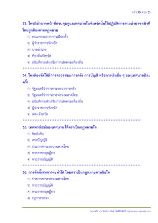 หน้า 10 จาก 51
(แจกฟรี) ประพันธ์ เวารัมย์ (ไม่มีลิขสิทธิ์) http://valrom.igetweb.com
33. ใครมีอานาจหน้าที่ควบคุมดูแลเทศบาลในจังหวัดนั้นให้ปฏิบัติการตามอานาจหน้าที่
โดยถูกต้องตามกฎหมาย
ก) คณะกรรมการการเลือกตั้ง
ข) ผู้ว่าราชการจังหวัด
ค) นายอาเภอ
ง) ท้องถิ่นจังหวัด
จ) อธิบดีกรมส่งเสริมการปกครองท้องถิ่น
**********************************************************************
34. ใครต้องจัดให้มีการตรวจสอบการคลัง การบัญชี หรือการเงินอื่น ๆ ของเทศบาลปีละ
ครั้ง
ก) รัฐมนตรีว่าการกระทรวงการคลัง
ข) รัฐมนตรีว่าการกระทรวงมหาดไทย
ค) อธิบดีกรมส่งเสริมการปกครองท้องถิ่น
ง) ผู้ว่าราชการจังหวัด
จ) สตง.จังหวัด
**********************************************************************
35. เทศพาณิชย์ของเทศบาล ให้ตราเป็นกฎหมายใด
ก) ข้อบังคับ
ข) เทศบัญญัติ
ค) ประกาศกระทรวงมหาดไทย
ง) พระราชกฤษฎีกา
จ) พระราชบัญญัติ
**********************************************************************
36. การจัดตั้งสหการจะทาได้ โดยตราเป็นกฎหมายตามข้อใด
ก) ประกาศกระทรวงมหาดไทย
ข) พระราชบัญญัติ
ค) พระราชกฤษฎีกา
ง) กฎกระทรวง
 