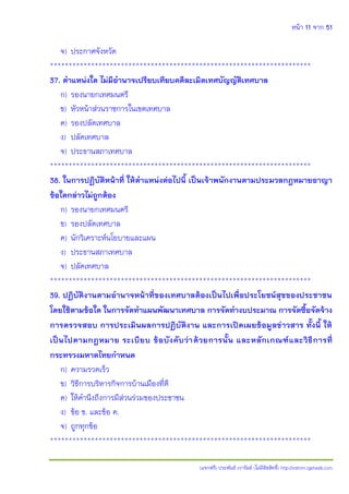 หน้า 11 จาก 51
(แจกฟรี) ประพันธ์ เวารัมย์ (ไม่มีลิขสิทธิ์) http://valrom.igetweb.com
จ) ประกาศจังหวัด
**********************************************************************
37. ตาแหน่งใด ไม่มีอานาจเปรียบเทียบคดีละเมิดเทศบัญญัติเทศบาล
ก) รองนายกเทศมนตรี
ข) หัวหน้าส่วนราชการในเขตเทศบาล
ค) รองปลัดเทศบาล
ง) ปลัดเทศบาล
จ) ประธานสภาเทศบาล
**********************************************************************
38. ในการปฏิบัติหน้าที่ ให้ตาแหน่งต่อไปนี้ เป็นเจ้าพนักงานตามประมวลกฎหมายอาญา
ข้อใดกล่าวไม่ถูกต้อง
ก) รองนายกเทศมนตรี
ข) รองปลัดเทศบาล
ค) นักวิเคราะห์นโยบายและแผน
ง) ประธานสภาเทศบาล
จ) ปลัดเทศบาล
**********************************************************************
39. ปฏิบัติงานตามอานาจหน้าที่ของเทศบาลต้องเป็นไปเพื่อประโยชน์สุขของประชาชน
โดยใช้ตามข้อใด ในการจัดทาแผนพัฒนาเทศบาล การจัดทางบประมาณ การจัดซื้อจัดจ้าง
การตรวจสอบ การประเมินผลการปฏิบัติงาน และการเปิดเผยข้อมูลข่าวสาร ทั้งนี้ ให้
เป็นไปตามกฎหมาย ระเบียบ ข้อบังคับว่าด้วยการนั้น และหลักเกณฑ์และวิธีการที่
กระทรวงมหาดไทยกาหนด
ก) ความรวดเร็ว
ข) วิธีการบริหารกิจการบ้านเมืองที่ดี
ค) ให้คานึงถึงการมีส่วนร่วมของประชาชน
ง) ข้อ ข. และข้อ ค.
จ) ถูกทุกข้อ
**********************************************************************
 