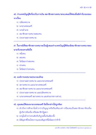 หน้า 12 จาก 51
(แจกฟรี) ประพันธ์ เวารัมย์ (ไม่มีลิขสิทธิ์) http://valrom.igetweb.com
40. ร่างเทศบัญญัติเกี่ยวกับการเงิน สมาชิกสภาเทศบาลจะเสนอได้ต่อเมื่อมีคารับรองของ
จากใคร
ก) ปลัดเทศบาล
ข) นายกเทศมนตรี
ค) นายอาเภอ
ง) สมาชิกสภาเทศบาลสองคน
จ) ประธานสภาเทศบาล
**********************************************************************
41. ในกรณีที่สมาชิกสภาเทศบาลเป็นผู้เสนอร่างเทศบัญญัติต้องมีสมาชิกสภาเทศบาลลง
นามรับรองตามข้อใด
ก) หนึ่งคน
ข) สองคน
ค) ไม่น้อยกว่าสองคน
ง) สามคน
จ) ไม่น้อยกว่าสามคน
**********************************************************************
42. องค์การเทศบาลประกอบด้วย
ก) ประธานสภาเทศบาล และนายกเทศมนตรี
ข) สภาเทศบาล และนายกเทศมนตรี
ค) สมาชิกสภาเทศบาล และนายกเทศมนตรี
ง) ประธานสภาเทศบาล และปลัดเทศบาล
จ) นายกเทศมนตรี สภาเทศบาล และส่วนราชการต่างๆ
**********************************************************************
43. คุณสมบัติของนายกเทศมนตรี ข้อใดกล่าวไม่ถูกต้อง
ก) สาเร็จการศึกษาไม่ต่ากว่าปริญญาตรีหรือเทียบเท่า หรือเคยเป็นสมาชิกสภาท้องถิ่น
ผู้บริหารท้องถิ่น หรือสมาชิกรัฐสภา
ข) อายุไม่ต่ากว่าสามสิบปีบริบูรณ์ในวันเลือกตั้ง
ค) มีสัญชาติไทยโดยการแปลงสัญชาติไม่น้อยกว่าห้าปี
 