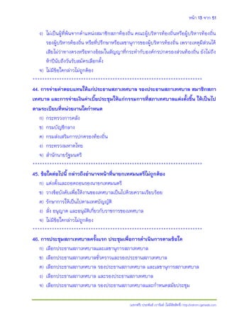 หน้า 13 จาก 51
(แจกฟรี) ประพันธ์ เวารัมย์ (ไม่มีลิขสิทธิ์) http://valrom.igetweb.com
ง) ไม่เป็นผู้ที่พ้นจากตาแหน่งสมาชิกสภาท้องถิ่น คณะผู้บริหารท้องถิ่นหรือผู้บริหารท้องถิ่น
รองผู้บริหารท้องถิ่น หรือที่ปรึกษาหรือเลขานุการของผู้บริหารท้องถิ่น เพราะเหตุมีส่วนได้
เสียไม่ว่าทางตรงหรือทางอ้อมในสัญญาที่กระทากับองค์กรปกครองส่วนท้องถิ่น ยังไม่ถึง
ห้าปีนับถึงวันรับสมัครเลือกตั้ง
จ) ไม่มีข้อใดกล่าวไม่ถูกต้อง
**********************************************************************
44. การจ่ายค่าตอบแทนให้แก่ประธานสภาเทศบาล รองประธานสภาเทศบาล สมาชิกสภา
เทศบาล และการจ่ายเงินค่าเบี้ยประชุมให้แก่กรรมการที่สภาเทศบาลแต่งตั้งขึ้น ให้เป็นไป
ตามระเบียบที่หน่วยงานใดกาหนด
ก) กระทรวงการคลัง
ข) กรมบัญชีกลาง
ค) กรมส่งเสริมการปกครองท้องถิ่น
ง) กระทรวงมหาดไทย
จ) สานักนายรัฐมนตรี
**********************************************************************
45. ข้อใดต่อไปนี้ กล่าวถึงอานาจหน้าที่นายกเทศมนตรีไม่ถูกต้อง
ก) แต่งตั้งและถอดถอนรองนายกเทศมนตรี
ข) วางข้อบังคับเพื่อให้งานของเทศบาลเป็นไปด้วยความเรียบร้อย
ค) รักษาการให้เป็นไปตามเทศบัญญัติ
ง) สั่ง อนุญาต และอนุมัติเกี่ยวกับราชการของเทศบาล
จ) ไม่มีข้อใดกล่าวไม่ถูกต้อง
**********************************************************************
46. การประชุมสภาเทศบาลครั้งแรก ประชุมเพื่อการดาเนินการตามข้อใด
ก) เลือกประธานสภาเทศบาลและเลขานุการสภาเทศบาล
ข) เลือกประธานสภาเทศบาลชั่วคราวและรองประธานสภาเทศบาล
ค) เลือกประธานสภาเทศบาล รองประธานสภาเทศบาล และเลขานุการสภาเทศบาล
ง) เลือกประธานสภาเทศบาล และรองประธานสภาเทศบาล
จ) เลือกประธานสภาเทศบาล รองประธานสภาเทศบาลและกาหนดสมัยประชุม
 
