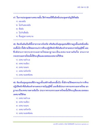 หน้า 14 จาก 51
(แจกฟรี) ประพันธ์ เวารัมย์ (ไม่มีลิขสิทธิ์) http://valrom.igetweb.com
**********************************************************************
47. ในการประชุมสภาเทศบาลนั้น ได้กาหนดให้ในปีหนึ่งประชุมสามัญได้กี่สมัย
ก) สองสมัย
ข) ไม่เกินสองสมัย
ค) สี่สมัย
ง) ไม่เกินสี่สมัย
จ) ขึ้นอยู่สภาเทศบาล
**********************************************************************
48. ท้องถิ่นอันเป็นที่ตั้งศาลากลางจังหวัด หรือท้องถิ่นชุมนุมชนที่มีราษฎรตั้งแต่หนึ่งหมื่น
คนขึ้นไป ทั้งมีรายได้พอควรแก่การที่จะปฏิบัติหน้าที่อันต้องทาตามพระราชบัญญัตินี้ และ
ซึ่งมีประกาศกระทรวงมหาดไทยยกฐานะเป็นเทศบาลตามข้อใด ประกาศ
กระทรวงมหาดไทยนั้นให้ระบุชื่อและเขตของเทศบาลไว้ด้วย
ก) เทศบาลตาบล
ข) เทศบาลเมือง
ค) เทศบาลนคร
ง) เทศบาลจังหวัด
จ) เทศบาลเขตพิเศษ
**********************************************************************
49. ท้องถิ่นชุมนุมชนที่มีราษฎรตั้งแต่ห้าหมื่นคนขึ้นไป ทั้งมีรายได้พอควรแก่การที่จะ
ปฏิบัติหน้าที่อันต้องทาตามพระราชบัญญัตินี้ และซึ่งมีประกาศกระทรวงมหาดไทย ยก
ฐานะเป็นเทศบาลตามข้อใด ประกาศกระทรวงมหาดไทยนั้นให้ระบุชื่อและเขตของ
เทศบาลไว้ด้วย
ก) เทศบาลตาบล
ข) เทศบาลเมือง
ค) เทศบาลนคร
ง) เทศบาลจังหวัด
จ) เทศบาลเขตพิเศษ
**********************************************************************
 
