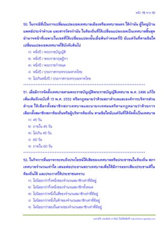 หน้า 15 จาก 51
(แจกฟรี) ประพันธ์ เวารัมย์ (ไม่มีลิขสิทธิ์) http://valrom.igetweb.com
50. ในกรณีที่เป็นการเปลี่ยนแปลงเขตเทศบาลเมืองหรือเทศบาลนคร ให้กานัน ผู้ใหญ่บ้าน
แพทย์ประจาตาบล และสารวัตรกานัน ในท้องถิ่นที่ได้เปลี่ยนแปลงเขตเป็นเทศบาลสิ้นสุด
อานาจหน้าที่เฉพาะในเขตที่ได้เปลี่ยนแปลงนั้นเมื่อพ้นกาหนดกี่ปี นับแต่วันที่ตามข้อใด
เปลี่ยนแปลงเขตเทศบาลใช้บังคับต้นไป
ก) หนึ่งปี / พระราชบัญญัติ
ข) หนึ่งปี / พระราชกฤษฎีกา
ค) หนึ่งปี / พระราชกาหนด
ง) หนึ่งปี / ประกาศกระทรวงมหาดไทย
จ) ไม่เกินหนึ่งปี / ประกาศกระทรวงมหาดไทย
**********************************************************************
51. เมื่อมีการจัดตั้งเทศบาลตามพระราชบัญญัติพระราชบัญญัติเทศบาล พ.ศ. 2496 แก้ไข
เพิ่มเติมถึงฉบับที่ 13 พ.ศ. 2552 หรือกฎหมายว่าด้วยสภาตาบลและองค์การบริหารส่วน
ตาบล ให้เลือกตั้งสมาชิกสภาเทศบาลและนายกเทศมนตรีตามกฎหมายว่าด้วยการ
เลือกตั้งสมาชิกสภาท้องถิ่นหรือผู้บริหารท้องถิ่น ตามข้อใดนับแต่วันที่ได้จัดตั้งเป็นเทศบาล
ก) 45 วัน
ข) ภายใน 45 วัน
ค) ไม่เกิน 45 วัน
ง) 60 วัน
จ) ภายใน 60 วัน
**********************************************************************
52. ในกิจการอื่นอาจกระทบถึงประโยชน์ได้เสียของเทศบาลหรือประชาชนในท้องถิ่น สภา
เทศบาลจานวนเท่าใด เสนอต่อประธานสภาเทศบาลเพื่อให้มีการออกเสียงประชามติใน
ท้องถิ่นได้ และประกาศให้ประชาชนทราบ
ก) ไม่น้อยกว่ากึ่งหนึ่งของจานวนสมาชิกเท่าที่มีอยู่
ข) ไม่น้อยกว่ากึ่งหนึ่งของจานวนสมาชิกทั้งหมด
ค) ไม่น้อยกว่าหนึ่งในสี่ของจานวนสมาชิกเท่าที่มีอยู่
ง) ไม่น้อยกว่าหนึ่งในห้าของจานวนสมาชิกเท่าที่มีอยู่
จ) ไม่น้อยกว่าสองในสามของจานวนสมาชิกเท่าที่มีอยู่
 
