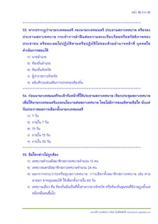 หน้า 16 จาก 51
(แจกฟรี) ประพันธ์ เวารัมย์ (ไม่มีลิขสิทธิ์) http://valrom.igetweb.com
**********************************************************************
53. หากปรากฏว่านายกเทศมนตรี รองนายกเทศมนตรี ประธานสภาเทศบาล หรือรอง
ประธานสภาเทศบาล กระทาการฝาาฝนนต่อความสงบเรียบร้อยหรือสวัสดิภาพของ
ประชาชน หรือละเลยไม่ปฏิบัติตามหรือปฏิบัติไม่ชอบด้วยอานาจหน้าที่ บุคคลใด
ดาเนินการสอบได้
ก) นายอาเภอ
ข) ท้องถิ่นอาเภอ
ค) ท้องถิ่นจังหวัด
ง) ผู้ว่าราชการจังหวัด
จ) อธิบดีกรมส่งเสริมการปกครองท้องถิ่น
**********************************************************************
54. ก่อนนายกเทศมนตรีจะเข้ารับหน้าที่ให้ประธานสภาเทศบาล เรียกประชุมสภาเทศบาล
เพื่อให้นายกเทศมนตรีแถลงนโยบายต่อสภาเทศบาล โดยไม่มีการลงมติตามข้อใด นับแต่
วันประกาศผลการเลือกตั้งนายกเทศมนตรี
ก) 7 วัน
ข) ภายใน 7 วัน
ค) 15 วัน
ง) ภายใน 15 วัน
จ) ภายใน 30 วัน
**********************************************************************
55. ข้อใดกล่าวไม่ถูกต้อง
ก) เทศบาลตาบลมีสมาชิกสภาเทศบาลจานวน 12 คน
ข) เทศบาลนครมีสมาชิกสภาเทศบาลจานวน 24 คน
ค) นอกจากครบวาระหรือยุบสภาเทศบาล การเลือกตั้งสมาชิกสภาเทศบาล เช่น ตาย
ลาออก ขาดคุณสมบัติ ให้เลือกตั้งภายใน 60 วัน
ง) เทศบาลเมือง คือ ท้องถิ่นอันเป็นที่ตั้งศาลากลางจังหวัด หรือท้องถิ่นชุมชนที่มีราษฎรตั้งแต่
หนึ่งหมื่นคนขึ้นไป
 