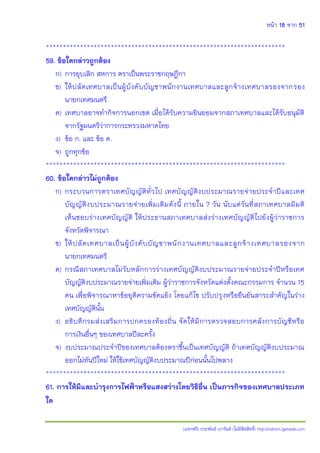หน้า 18 จาก 51
(แจกฟรี) ประพันธ์ เวารัมย์ (ไม่มีลิขสิทธิ์) http://valrom.igetweb.com
**********************************************************************
59. ข้อใดกล่าวถูกต้อง
ก) การยุบเลิก สหการ ตราเป็นพระราชกฤษฎีกา
ข) ให้ปลัดเทศบาลเป็นผู้บังคับบัญชาพนักงานเทศบาลและลูกจ้างเทศบาลรองจากรอง
นายกเทศมนตรี
ค) เทศบาลอาจทากิจการนอกเขต เมื่อได้รับความยินยอมจากสภาเทศบาลและได้รับอนุมัติ
จากรัฐมนตรีว่าการกระทรวงมหาดไทย
ง) ข้อ ก. และ ข้อ ค.
จ) ถูกทุกข้อ
**********************************************************************
60. ข้อใดกล่าวไม่ถูกต้อง
ก) กระบวนการตราเทศบัญญัติทั่วไป เทศบัญญัติงบประมาณรายจ่ายประจาปีและเทศ
บัญญัติงบประมาณรายจ่ายเพิ่มเติมดังนี้ ภายใน 7 วัน นับแต่วันที่สภาเทศบาลมีมติ
เห็นชอบร่างเทศบัญญัติ ให้ประธานสภาเทศบาลส่งร่างเทศบัญญัติไปยังผู้ว่าราชการ
จังหวัดพิจารณา
ข) ให้ปลัดเทศบาลเป็นผู้บังคับบัญชาพนักงานเทศบาลและลูกจ้างเทศบาลรองจาก
นายกเทศมนตรี
ค) กรณีสภาเทศบาลไม่รับหลักการร่างเทศบัญญัติงบประมาณรายจ่ายประจาปีหรือเทศ
บัญญัติงบประมาณรายจ่ายเพิ่มเติม ผู้ว่าราชการจังหวัดแต่งตั้งคณะกรรมการ จานวน 15
คน เพื่อพิจารณาหาข้อยุติความขัดแย้ง โดยแก้ไข ปรับปรุงหรือยืนยันสาระสาคัญในร่าง
เทศบัญญัตินั้น
ง) อธิบดีกรมส่งเสริมการปกครองท้องถิ่น จัดให้มีการตรวจสอบการคลังการบัญชีหรือ
การเงินอื่นๆ ของเทศบาลปีละครั้ง
จ) งบประมาณประจาปีของเทศบาลต้องตราขึ้นเป็นเทศบัญญัติ ถ้าเทศบัญญัติงบประมาณ
ออกไม่ทันปีใหม่ ให้ใช้เทศบัญญัติงบประมาณปีก่อนนั้นไปพลาง
**********************************************************************
61. การให้มีและบารุงการไฟฟ้าหรือแสงสว่างโดยวิธีอื่น เป็นภารกิจของเทศบาลประเภท
ใด
 