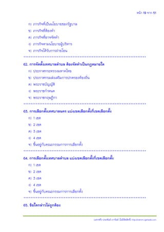 หน้า 19 จาก 51
(แจกฟรี) ประพันธ์ เวารัมย์ (ไม่มีลิขสิทธิ์) http://valrom.igetweb.com
ก) ภารกิจที่เป็นนโยบายของรัฐบาล
ข) ภารกิจที่ต้องทา
ค) ภารกิจที่อาจจัดทา
ง) ภารกิจตามนโยบายผู้บริหาร
จ) ภารกิจได้รับการถ่ายโอน
**********************************************************************
62. การจัดตั้งเทศบาลตาบล ต้องจัดทาเป็นกฎหมายใด
ก) ประกาศกระทรวงมหาดไทย
ข) ประกาศกรมส่งเสริมการปกครองท้องถิ่น
ค) พระราชบัญญัติ
ง) พระราชกาหนด
จ) พระราชกฤษฎีกา
**********************************************************************
63. การเลือกตั้งเทศบาลนคร แบ่งเขตเลือกตั้งกี่เขตเลือกตั้ง
ก) 1 เขต
ข) 2 เขต
ค) 3 เขต
ง) 4 เขต
จ) ขึ้นอยู่กับคณะกรรมการการเลือกตั้ง
**********************************************************************
64. การเลือกตั้งเทศบาลตาบล แบ่งเขตเลือกตั้งกี่เขตเลือกตั้ง
ก) 1 เขต
ข) 2 เขต
ค) 3 เขต
ง) 4 เขต
จ) ขึ้นอยู่กับคณะกรรมการการเลือกตั้ง
**********************************************************************
65. ข้อใดกล่าวไม่ถูกต้อง
 