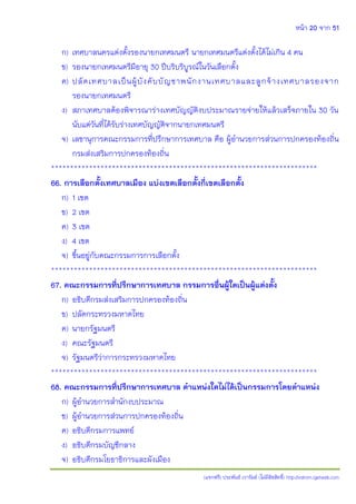 หน้า 20 จาก 51
(แจกฟรี) ประพันธ์ เวารัมย์ (ไม่มีลิขสิทธิ์) http://valrom.igetweb.com
ก) เทศบาลนครแต่งตั้งรองนายกเทศมนตรี นายกเทศมนตรีแต่งตั้งได้ไม่เกิน 4 คน
ข) รองนายกเทศมนตรีมีอายุ 30 ปีบริบริบูรณ์ในวันเลือกตั้ง
ค) ปลัดเทศบาลเป็นผู้บังคับบัญชาพนักงานเทศบาลและลูกจ้างเทศบาลรองจาก
รองนายกเทศมนตรี
ง) สภาเทศบาลต้องพิจารณาร่างเทศบัญญัติงบประมาณรายจ่ายให้แล้วเสร็จภายใน 30 วัน
นับแต่วันที่ได้รับร่างเทศบัญญัติจากนายกเทศมนตรี
จ) เลขานุการคณะกรรมการที่ปรึกษาการเทศบาล คือ ผู้อานวยการส่วนการปกครองท้องถิ่น
กรมส่งเสริมการปกครองท้องถิ่น
**********************************************************************
66. การเลือกตั้งเทศบาลเมือง แบ่งเขตเลือกตั้งกี่เขตเลือกตั้ง
ก) 1 เขต
ข) 2 เขต
ค) 3 เขต
ง) 4 เขต
จ) ขึ้นอยู่กับคณะกรรมการการเลือกตั้ง
**********************************************************************
67. คณะกรรมการที่ปรึกษาการเทศบาล กรรมการอื่นผู้ใดเป็นผู้แต่งตั้ง
ก) อธิบดีกรมส่งเสริมการปกครองท้องถิ่น
ข) ปลัดกระทรวงมหาดไทย
ค) นายกรัฐมนตรี
ง) คณะรัฐมนตรี
จ) รัฐมนตรีว่าการกระทรวงมหาดไทย
**********************************************************************
68. คณะกรรมการที่ปรึกษาการเทศบาล ตาแหน่งใดไม่ได้เป็นกรรมการโดยตาแหน่ง
ก) ผู้อานวยการสานักงบประมาณ
ข) ผู้อานวยการส่วนการปกครองท้องถิ่น
ค) อธิบดีกรมการแพทย์
ง) อธิบดีกรมบัญชีกลาง
จ) อธิบดีกรมโยธาธิการและผังเมือง
 