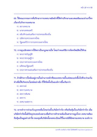 หน้า 21 จาก 51
(แจกฟรี) ประพันธ์ เวารัมย์ (ไม่มีลิขสิทธิ์) http://valrom.igetweb.com
**********************************************************************
69. ให้คณะกรรมการที่ปรึกษาการเทศบาลมีหน้าที่ให้คาปรึกษาและเสนอข้อแนะนาแก่ใคร
เกี่ยวกับกิจการเทศบาล
ก) สภาเทศบาล
ข) นายกเทศมนตรี
ค) อธิบดีกรมส่งเสริมการปกครองท้องถิ่น
ง) ปลัดกระทรวงมหาดไทย
จ) รัฐมนตรีว่าการกระทรวงมหาดไทย
**********************************************************************
70. การยุบเลิกสหการให้ตราเป็นกฎหมายใด โดยกาหนดวิธีการจัดทรัพย์สินไว้ด้วย
ก) พระราชบัญญัติ
ข) พระราชกฤษฎีกา
ค) ประกาศกระทรวงมหาดไทย
ง) มติคณะรัฐมนตรี
จ) ประกาศกรมส่งเสริมการปกครองท้องถิ่น
**********************************************************************
71. ถ้ามีกิจการใดอันอยู่ภายในอานาจหน้าที่ของเทศบาลตั้งแต่สองแห่งขึ้นไปที่จะร่วมกัน
ทาเพื่อให้เกิดประโยชน์อย่างยิ่ง ก็ให้จัดตั้งเป็นองค์การขึ้นเรียกว่า
ก) สหกรณ์
ข) สหการเทศบาล
ค) สหการพิเศษ
ง) สหการ
จ) เทศบาลสหการ
**********************************************************************
72. อาจทาการร่วมกับบุคคลอื่นโดยก่อตั้งบริษัทจากัด หรือถือหุ้นในบริษัทจากัด เมื่อ
บริษัทจากัดนั้นมีวัตถุประสงค์เฉพาะเพื่อกิจการค้าขายอันเป็นสาธารณูปโภค เทศบาลต้อง
ถือหุ้นเป็นมูลค่าเท่าใด ของทุนที่บริษัทนั้นจดทะเบียนไว้ในกรณีที่มีหลายเทศบาล องค์การ
 