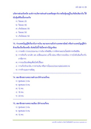 หน้า 22 จาก 51
(แจกฟรี) ประพันธ์ เวารัมย์ (ไม่มีลิขสิทธิ์) http://valrom.igetweb.com
บริหารส่วนจังหวัด องค์การบริหารส่วนตาบลหรือสุขาภิบาลถือหุ้นอยู่ในบริษัทเดียวกัน ให้
นับหุ้นที่ถือนั้นรวมกัน
ก) ร้อยละ 25
ข) ร้อยละ 30
ค) เกินร้อยละ 30
ง) ร้อยละ 50
จ) เกินร้อยละ 50
**********************************************************************
73. ร่างเทศบัญญัติเกี่ยวกับการเงิน หมายความถึงร่างเทศพาณิชย์ หรือร่างเทศบัญญัติว่า
ด้วยเรื่องใดเรื่องหนึ่ง ดังต่อไปนี้ ข้อใดกล่าวไม่ถูกต้อง
ก) การคลัง การงบประมาณ การเงิน ทรัพย์สิน การจัดหาผลประโยชน์จากทรัพย์สิน
ข) การจัดเก็บ ยกเลิก ลด เปลี่ยนแปลง แก้ไข ผ่อน หรือวางระเบียบ การบังคับอันเกี่ยวกับ
ภาษีอากร
ค) การระเบียบพัสดุเพื่อบังคับใช้เอง
ง) การเก็บรักษาเงิน การจ่ายเงิน หรือการโอนงบประมาณของเทศบาล
จ) การจ้างและการพัสดุ
**********************************************************************
74. สมาชิกสภาเทศบาลตาบล มีจานวนกี่คน
ก) ชุมชนละ 2 คน
ข) ชุมชนละ 6 คน
ค) 12 คน
ง) 18 คน
จ) 24 คน
**********************************************************************
75. สมาชิกสภาเทศบาลเมือง มีจานวนกี่คน
ก) ชุมชนละ 2 คน
ข) ชุมชนละ 6 คน
ค) 12 คน
 